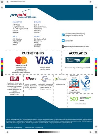 www www.prepaidfinancialservices.com
HEAD OFFICE CHESHIRE
Fifth Floor, Suite 9,
Langham House, Springfield House,
302-308 Regent Street, Water Lane,
London, Wilmslow,
W1B 3AT SK9 5BG
MALTA IRELAND
ACL Building, IDA Business Park,
Mdina Road, Johnstown,
Zebbug, Navan,
Malta Co. Meath,
C15 E8KV
Certified Acquirer
Principal Member
Programme Manager
Independent Sales Organisation
Regulated in the UK as an
authorised Electronic Money
Institution and Consumer
Credit Firm
E-Money Registration No.
900036
Credit Registration
number: 751697
Indirect Participant
Ability to offer Current
Account Switching in
the UK
Approved to provide SEPA
Credit Transfers and SEPA
Direct Debits in 16
European countries.
Full Membership
The PFS Prepaid Mastercard is issued by Prepaid Financial Services Limited pursuant to a license from Mastercard International Incorporated. Prepaid Financial
Services Limited is regulated and authorised by the Financial Conduct Authority, as an Electronic Money Institution, registration number 900036. Registered
Office: Fifth Floor, Langham House, 302-308 Regent Street, London, W1B 3AT. Company Registration number: 06337638.
PARTNERSHIPS ACCOLADES
Winner of the Digital Technology Award 2018
3 Consecutive Years
5 Consecutive Years
Principal Member
Certified Acquirer
www.linkedin.com/company
/prepaid-financial-services
@prepaidfs
Produced by: Publication Date:
C
M
Y
CM
MY
CY
CMY
K
Untitled-3.pdf 4 20/09/2018 17:49:59
 
