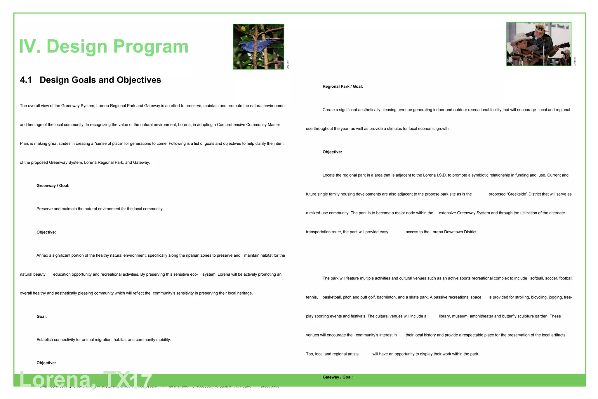 4.1  Design Goals and Objectives The overall view of the Greenway System, Lorena Regional Park and Gateway is an effort to preserve, maintain and promote the natural environment and heritage of the local community. In recognizing the value of the natural environment, Lorena, in adopting a Comprehensive Community Master Plan, is making great strides in creating a “sense of place” for generations to come. Following is a list of goals and objectives to help clarify the intent of the proposed Greenway System, Lorena Regional Park, and Gateway. Greenway / Goal: Preserve and maintain the natural environment for the local community. Objective: Annex a significant portion of the healthy natural environment, specifically along the riparian zones to preserve and  maintain habitat for the natural beauty,  education opportunity and recreational activities. By preserving this sensitive eco- system, Lorena will be actively promoting an overall healthy and aesthetically pleasing community which will reflect the  community’s sensitivity in preserving their local heritage. Goal: Establish connectivity for animal migration, habitat, and community mobility. Objective: Habitat connectivity is paramount in sustaining a healthy eco-system. Animal migration is necessary to sustain the natural  processes within the plant and animal community. Connectivity provides a safe conduit through diverse natural  environments and encourages diversity of plant and animal species. Connectivity via a greenway system also allows the  local and surrounding communities to enjoy their natural environment up close…as a pedestrian within…and serves as  a recreational space promoting social interaction, appreciation of nature, pedestrian connectivity to local historical and  cultural sites, and serves as an alternate transportation route for local commerce exchange. IV. Design Program Lorena, TX 17 Regional Park / Goal: Create a significant aesthetically pleasing revenue generating indoor and outdoor recreational facility that will encourage  local and regional use throughout the year, as well as provide a stimulus for local economic growth. Objective: Locate the regional park in a area that Is adjacent to the Lorena I.S.D. to promote a symbiotic relationship in funding and  use. Current and future single family housing developments are also adjacent to the propose park site as is the  proposed “Creekside” District that will serve as a mixed-use community. The park is to become a major node within the  extensive Greenway System and through the utilization of the alternate transportation route, the park will provide easy  access to the Lorena Downtown District. The park will feature multiple activities and cultural venues such as an active sports recreational complex to include  softball, soccer, football, tennis,  basketball, pitch and putt golf, badminton, and a skate park. A passive recreational space  is provided for strolling, bicycling, jogging, free-play sporting events and festivals. The cultural venues will include a  library, museum, amphitheater and butterfly sculpture garden. These venues will encourage the  community’s interest in  their local history and provide a respectable place for the preservation of the local artifacts. Too, local and regional artists  will have an opportunity to display their work within the park.  Gateway /   Goal: Community identification is the goal of the gateway. Objective: The City of Lorena is split in two by a major north-south corridor, Interstate 35. The City’s location is easily accessible  but poorly identified from Interstate 35, which causes thousands of people to drive right past the city without  notice.The purpose of the proposed Gateway on both the north and south Interstate 35 exits is to create a landmark  for the City of Lorena in hopes of capturing the public’s attention and to allow for advanced notification of the  impending exit. Larry Ditto Ave Bonar 