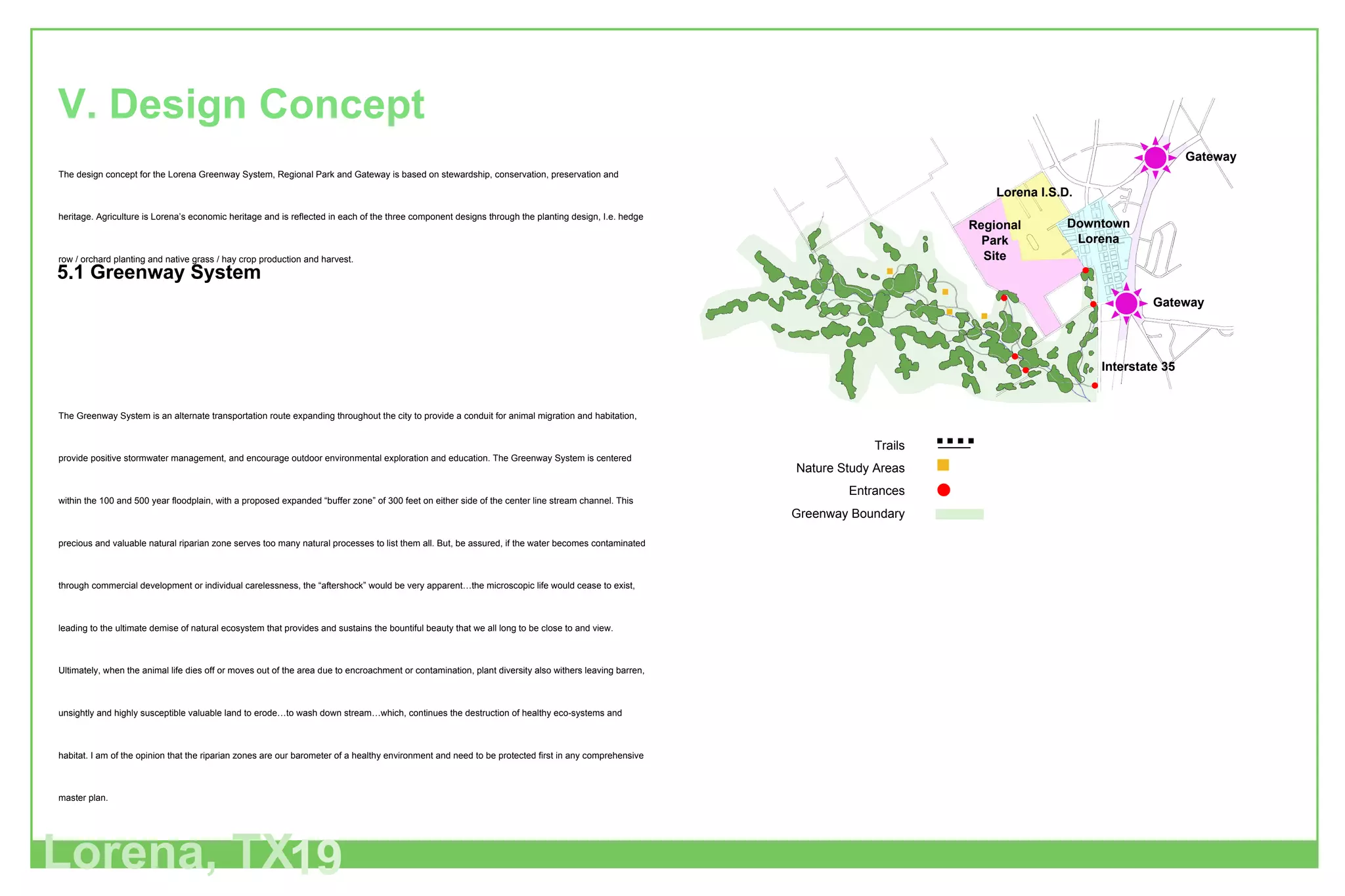 The design concept for the Lorena Greenway System, Regional Park and Gateway is based on stewardship, conservation, preservation and heritage. Agriculture is Lorena’s economic heritage and is reflected in each of the three component designs through the planting design, I.e. hedge row / orchard planting and native grass / hay crop production and harvest.  The Greenway System is an alternate transportation route expanding throughout the city to provide a conduit for animal migration and habitation, provide positive stormwater management, and encourage outdoor environmental exploration and education. The Greenway System is centered within the 100 and 500 year floodplain, with a proposed expanded “buffer zone” of 300 feet on either side of the center line stream channel. This precious and valuable natural riparian zone serves too many natural processes to list them all. But, be assured, if the water becomes contaminated through commercial development or individual carelessness, the “aftershock” would be very apparent…the microscopic life would cease to exist, leading to the ultimate demise of natural ecosystem that provides and sustains the bountiful beauty that we all long to be close to and view. Ultimately, when the animal life dies off or moves out of the area due to encroachment or contamination, plant diversity also withers leaving barren, unsightly and highly susceptible valuable land to erode…to wash down stream…which, continues the destruction of healthy eco-systems and habitat. I am of the opinion that the riparian zones are our barometer of a healthy environment and need to be protected first in any comprehensive master plan. The value of the Greenway System to the City of Lorena is significant.  The Greenway System allows Lorena to preserve its heritage, create outdoor recreational space (natural and man-made), and provide connectivity between major nodes within the city, I.e. Downtown District, Historical Sites, Regional Park, Creekside District and neighborhoods. The Greenway System is to become an alternate transportation route throughout the city and ultimately “link-up” with adjacent communities extending the preserved land, recreational space, natural beauty and habitat. V. Design Concept Lorena, TX 19 5.1 Greenway System Gateway Gateway Interstate 35 Regional Park Site Lorena I.S.D. Downtown Lorena Trails Nature Study Areas Entrances Greenway Boundary 