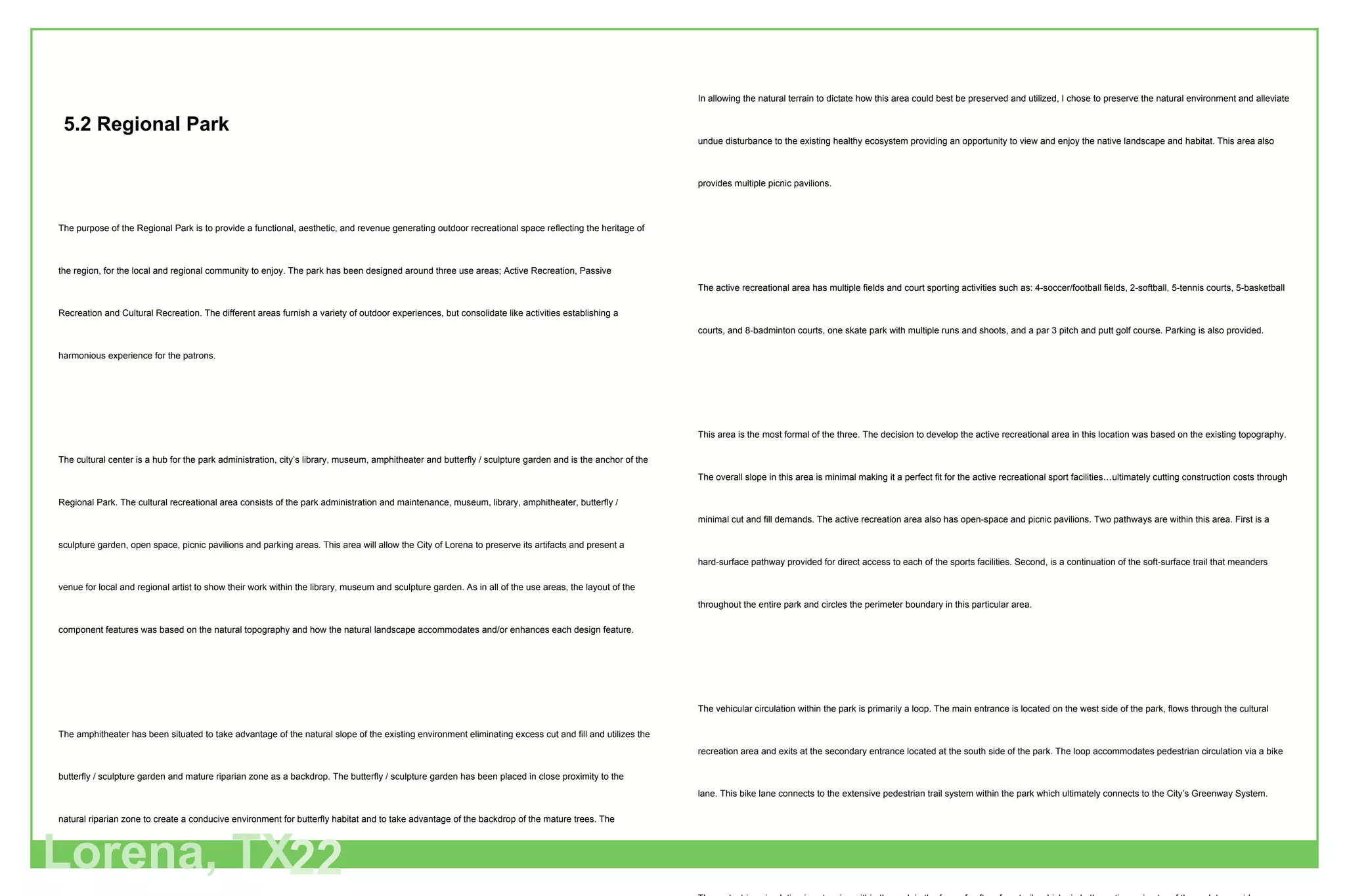 The purpose of the Regional Park is to provide a functional, aesthetic, and revenue generating outdoor recreational space reflecting the heritage of the region, for the local and regional community to enjoy. The park has been designed around three use areas; Active Recreation, Passive Recreation and Cultural Recreation. The different areas furnish a variety of outdoor experiences, but consolidate like activities establishing a harmonious experience for the patrons.  The cultural center is a hub for the park administration, city’s library, museum, amphitheater and butterfly / sculpture garden and is the anchor of the Regional Park. The cultural recreational area consists of the park administration and maintenance, museum, library, amphitheater, butterfly / sculpture garden, open space, picnic pavilions and parking areas. This area will allow the City of Lorena to preserve its artifacts and present a venue for local and regional artist to show their work within the library, museum and sculpture garden. As in all of the use areas, the layout of the component features was based on the natural topography and how the natural landscape accommodates and/or enhances each design feature. The amphitheater has been situated to take advantage of the natural slope of the existing environment eliminating excess cut and fill and utilizes the butterfly / sculpture garden and mature riparian zone as a backdrop. The butterfly / sculpture garden has been placed in close proximity to the natural riparian zone to create a conducive environment for butterfly habitat and to take advantage of the backdrop of the mature trees. The relationship of the butterfly / sculpture garden and the amphitheater is symbiotic, each  supports the other without duplication through parking, restroom facilities and public gathering space. The administration and maintenance facility has been sited on a high point within the park just off the main street loop and across the street from the amphitheater. This position allows for overflow parking to be supplied by the amphitheater for special events within the administration facility. The passive recreational area is the portion of the park that is best suited for the nature lover. It is the area that has extensive sinuous and looping paths for those who wish to walk, ride bikes or jog in nature. Other amenities within this area are the festival grounds-rich with native grasses, a major portion of the retention pond-which provides habitat for indigenous creatures in the park and provides storage area for surface water runoff, an overflow soft-surface parking area and an eight station exercise course.  Lorena, TX 22 5.2 Regional Park In allowing the natural terrain to dictate how this area could best be preserved and utilized, I chose to preserve the natural environment and alleviate undue disturbance to the existing healthy ecosystem providing an opportunity to view and enjoy the native landscape and habitat. This area also provides multiple picnic pavilions. The active recreational area   has multiple fields and court sporting activities such as: 4-soccer/football fields, 2-softball, 5-tennis courts, 5-basketball courts, and 8-badminton courts, one skate park with multiple runs and shoots, and a par 3 pitch and putt golf course. Parking is also provided.  This area is the most formal of the three. The decision to develop the active recreational area in this location was based on the existing topography. The overall slope in this area is minimal making it a perfect fit for the active recreational sport facilities…ultimately cutting construction costs through minimal cut and fill demands. The active recreation area also has open-space and picnic pavilions. Two pathways are within this area. First is a hard-surface pathway provided for direct access to each of the sports facilities. Second, is a continuation of the soft-surface trail that meanders throughout the entire park and circles the perimeter boundary in this particular area.  The vehicular circulation within the park is primarily a loop. The main entrance is located on the west side of the park, flows through the cultural recreation area and exits at the secondary entrance located at the south side of the park. The loop accommodates pedestrian circulation via a bike lane. This bike lane connects to the extensive pedestrian trail system within the park which ultimately connects to the City’s Greenway System.  The pedestrian circulation is extensive within the park in the form of soft surface trails which circle the entire perimeter of the park to provide a continuous pathway for walking, biking or jogging. Within the more formal area of the park, the active recreation area, and portions of the cultural recreation area, a hard surface pathway is provided to ease the mobility from parking area to various venues,I.e. sporting, picnic pavilions, amphitheater, museum, library and administration areas. Seven-hundred parking spaces are conveniently located throughout the park. An overflow soft-surface lot accommodating 200 spaces is located adjacent to the festival area. The remaining parking areas are hard-surface and are located adjacent to the administration/library/museum building, amphitheater complex and within the active recreation area. 