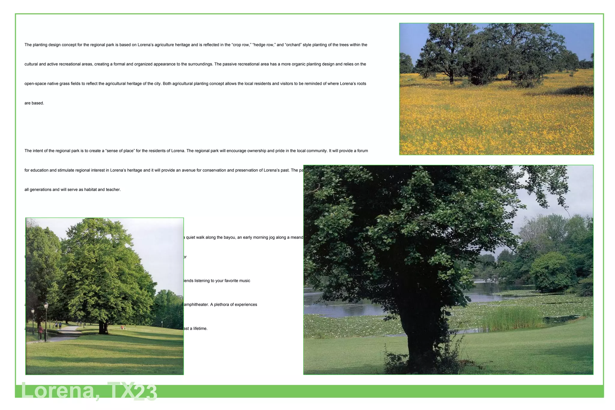 The planting design concept for the regional park is based on Lorena’s agriculture heritage and is reflected in the “crop row,” “hedge row,” and “orchard” style planting of the trees within the cultural and active recreational areas, creating a formal and organized appearance to the surroundings. The passive recreational area has a more organic planting design and relies on the open-space native grass fields to reflect the agricultural heritage of the city. Both agricultural planting concept allows the local residents and visitors to be reminded of where Lorena’s roots are based.  The intent of the regional park is to create a “sense of place” for the residents of Lorena. The regional park will encourage ownership and pride in the local community. It will provide a forum for education and stimulate regional interest in Lorena’s heritage and it will provide an avenue for conservation and preservation of Lorena’s past. The park will be utilized and appreciated by all generations and will serve as habitat and teacher.  The overall experience one might have within the park is varied. Opportunity exists for a quiet walk along the bayou, an early morning jog along a meandering path as the sun rises and filters through the tree canopies, a picnic in a pastoral setting, or perhaps being a participant or  spectator at a tournament sporting event, or perhaps, just sitting back with family and friends listening to your favorite music and watching the stars emerge as the sun sets and the stage lights come up within the amphitheater. A plethora of experiences are available to be enjoyed within the regional park, creating happy memories that will last a lifetime. Lorena, TX 23 