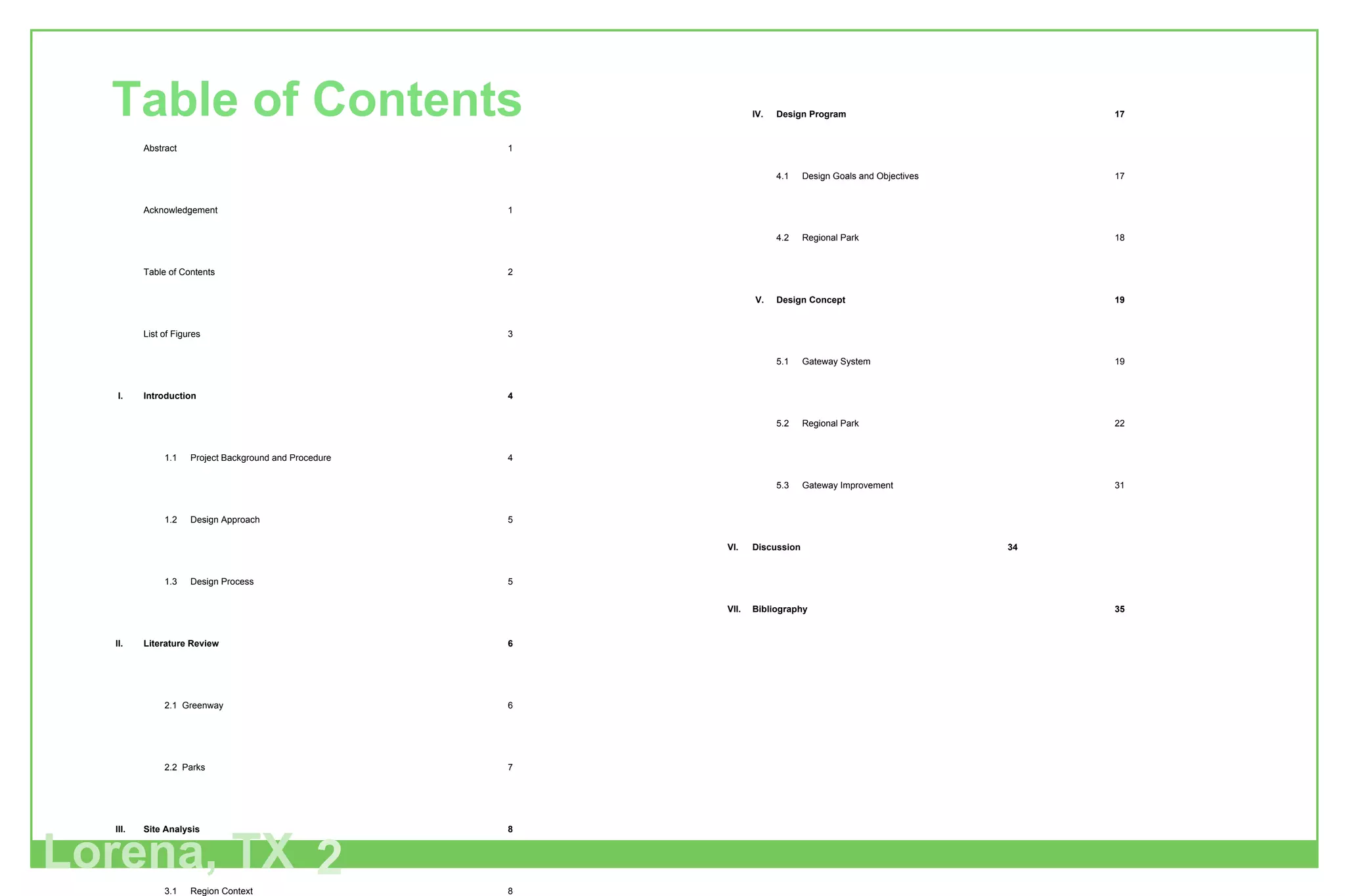 Lorena, TX 2 Table of Contents Abstract 1 Acknowledgement 1 Table of Contents 2 List of Figures 3 I. Introduction 4 1.1 Project Background and Procedure 4 1.2 Design Approach 5 1.3 Design Process 5 II. Literature Review 6 2.1  Greenway 6 2.2  Parks 7 III. Site Analysis 8 3.1 Region Context 8 3.2 Demography 8 3.3 Land Use 8 3.4 Typography 9 3.5 Flood Plain 9 3.6 Soil Analysis 10 IV. Design Program 17 4.1 Design Goals and Objectives 17 4.2 Regional Park 18 V.  Design Concept 19 5.1 Gateway System 19 5.2 Regional Park 22 5.3 Gateway Improvement 31 VI. Discussion 34 VII. Bibliography 35 