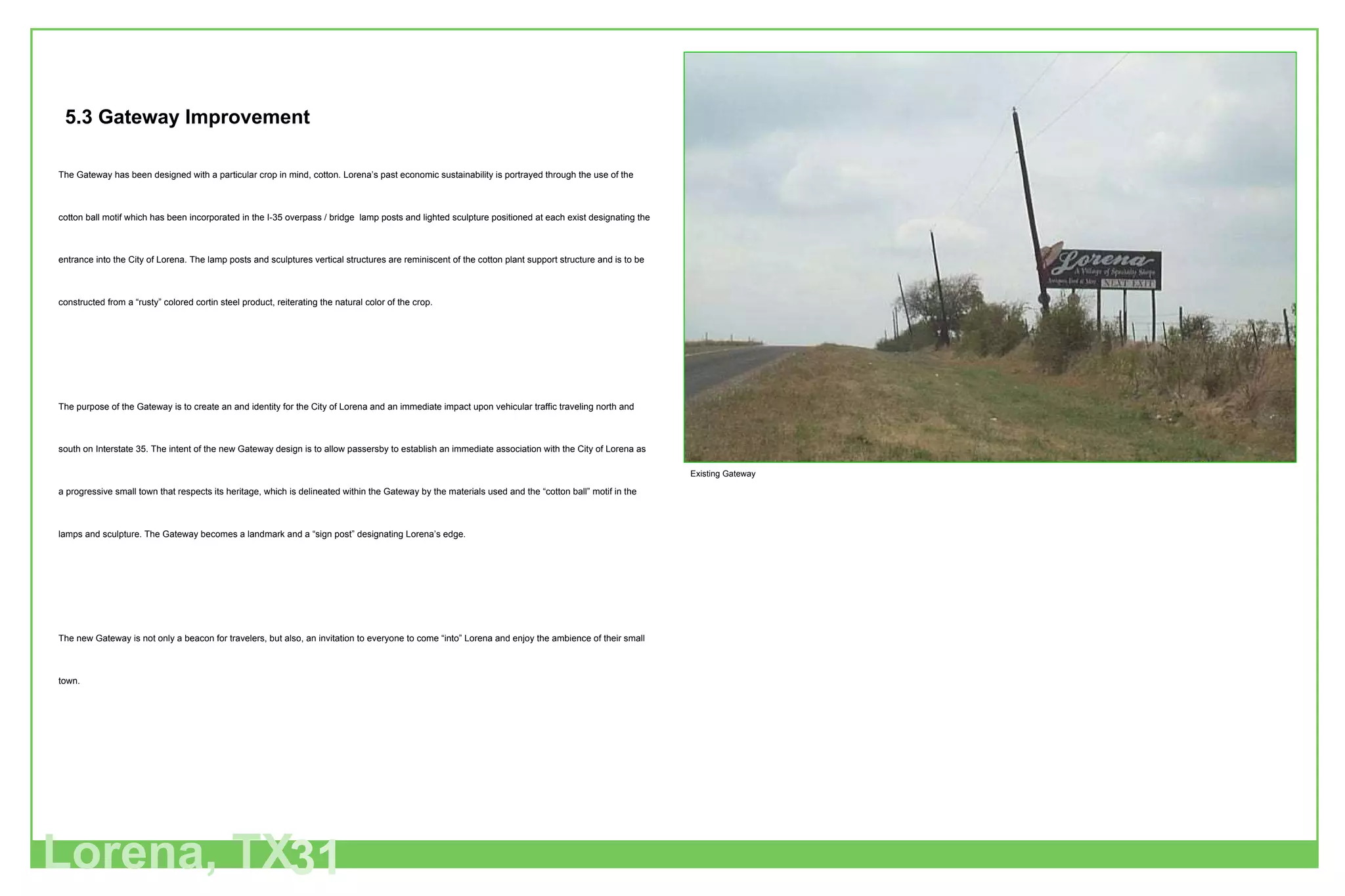 Lorena, TX 31 Existing Gateway The Gateway has been designed with a particular crop in mind, cotton. Lorena’s past economic sustainability is portrayed through the use of the cotton ball motif which has been incorporated in the I-35 overpass / bridge  lamp posts and lighted sculpture positioned at each exist designating the entrance into the City of Lorena. The lamp posts and sculptures vertical structures are reminiscent of the cotton plant support structure and is to be constructed from a “rusty” colored cortin steel product, reiterating the natural color of the crop.  The purpose of the Gateway is to create an and identity for the City of Lorena and an immediate impact upon vehicular traffic traveling north and south on Interstate 35. The intent of the new Gateway design is to allow passersby to establish an immediate association with the City of Lorena as a progressive small town that respects its heritage, which is delineated within the Gateway by the materials used and the “cotton ball” motif in the lamps and sculpture. The Gateway becomes a landmark and a “sign post” designating Lorena’s edge. The new Gateway is not only a beacon for travelers, but also, an invitation to everyone to come “into” Lorena and enjoy the ambience of their small town. 5.3 Gateway Improvement 