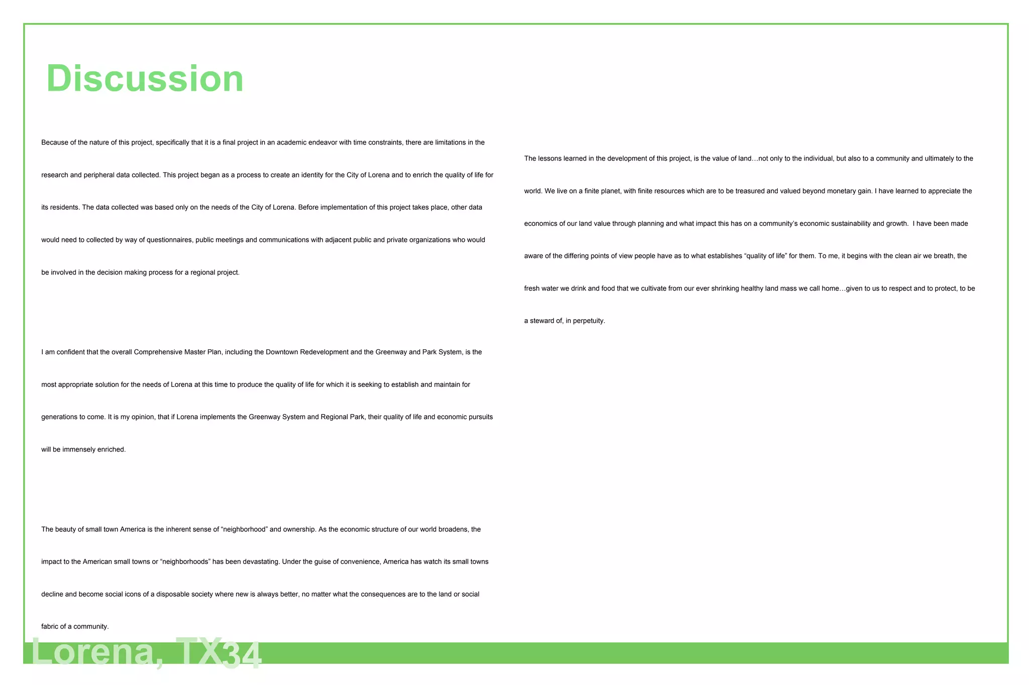 Lorena, TX 34 Discussion Because of the nature of this project, specifically that it is a final project in an academic endeavor with time constraints, there are limitations in the research and peripheral data collected. This project began as a process to create an identity for the City of Lorena and to enrich the quality of life for its residents. The data collected was based only on the needs of the City of Lorena. Before implementation of this project takes place, other data would need to collected by way of questionnaires, public meetings and communications with adjacent public and private organizations who would be involved in the decision making process for a regional project. I am confident that the overall Comprehensive Master Plan, including the Downtown Redevelopment and the Greenway and Park System, is the most appropriate solution for the needs of Lorena at this time to produce the quality of life for which it is seeking to establish and maintain for generations to come. It is my opinion, that if Lorena implements the Greenway System and Regional Park, their quality of life and economic pursuits will be immensely enriched. The beauty of small town America is the inherent sense of “neighborhood” and ownership. As the economic structure of our world broadens, the impact to the American small towns or “neighborhoods” has been devastating. Under the guise of convenience, America has watch its small towns decline and become social icons of a disposable society where new is always better, no matter what the consequences are to the land or social fabric of a community. Lorena is taking a major step in stopping this negative impact from devouring its “sense of place” by seeking out conscientious professionals who understand how important the natural environment is to a local community’s quality of life and as a resource to attract new business. The value of this Comprehensive Master Plan is immeasurable. This Plan reflects the value that Lorena places on its land and all inhabitants. Lorena will establish itself as a leader by adopting the Comprehensive Master Plan and set an example for neighboring communities to follow. The lessons learned in the development of this project, is the value of land…not only to the individual, but also to a community and ultimately to the world. We live on a finite planet, with finite resources which are to be treasured and valued beyond monetary gain. I have learned to appreciate the economics of our land value through planning and what impact this has on a community’s economic sustainability and growth.  I have been made aware of the differing points of view people have as to what establishes “quality of life” for them. To me, it begins with the clean air we breath, the fresh water we drink and food that we cultivate from our ever shrinking healthy land mass we call home…given to us to respect and to protect, to be a steward of, in perpetuity. 
