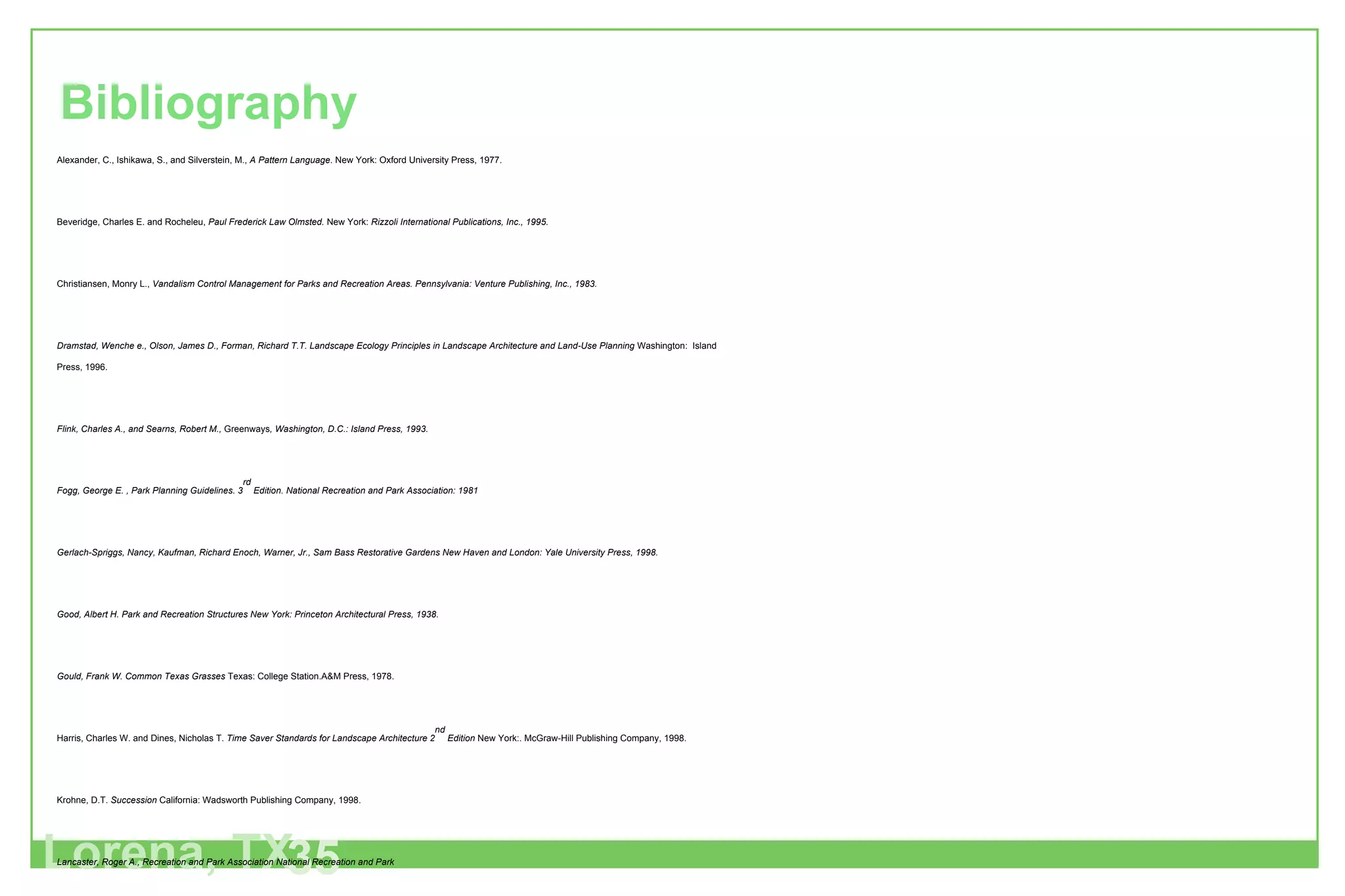 Lorena, TX 35 Bibliography Alexander, C., Ishikawa, S., and Silverstein, M.,  A Pattern Language . New York: Oxford University Press, 1977. Beveridge, Charles E. and Rocheleu,  Paul Frederick Law Olmsted.  New York:  Rizzoli International Publications, Inc., 1995. Christiansen, Monry L.,  Vandalism Control Management for Parks and Recreation Areas. Pennsylvania: Venture Publishing, Inc., 1983. Dramstad, Wenche e., Olson, James D., Forman, Richard T.T. Landscape Ecology Principles in Landscape Architecture and Land-Use Planning  Washington:  Island Press, 1996. Flink, Charles A., and Searns, Robert M.,  Greenways , Washington, D.C.: Island Press, 1993. Fogg, George E. , Park Planning Guidelines. 3 rd  Edition. National Recreation and Park Association: 1981 Gerlach-Spriggs, Nancy, Kaufman, Richard Enoch, Warner, Jr., Sam Bass Restorative Gardens New Haven and London: Yale University Press, 1998. Good, Albert H. Park and Recreation Structures New York: Princeton Architectural Press, 1938. Gould, Frank W. Common Texas Grasses  Texas: College Station.A&M Press, 1978. Harris, Charles W. and Dines, Nicholas T.  Time Saver Standards for Landscape Architecture 2 nd  Edition  New York:. McGraw-Hill Publishing Company, 1998. Krohne, D.T.  Succession  California: Wadsworth Publishing Company, 1998. Lancaster, Roger A., Recreation and Park Association National Recreation and Park Molles MC. Ecology: Concepts and Applications.  New York: McGraw-Hill, 1999 Ricklefs, Robert E. The Economy of Nature.  New York: W.H. Freema, 1993. Tveten, John L. The Birds of Texas  Texas: Shearer Publishing, 1993. Tishler, William H.. American Landscape Architecture  Washington, DC:   The Preservation Press, 1989.. Lynch, Kevin. Image of the City. Massachusetts: The MIT Press, 1960. 