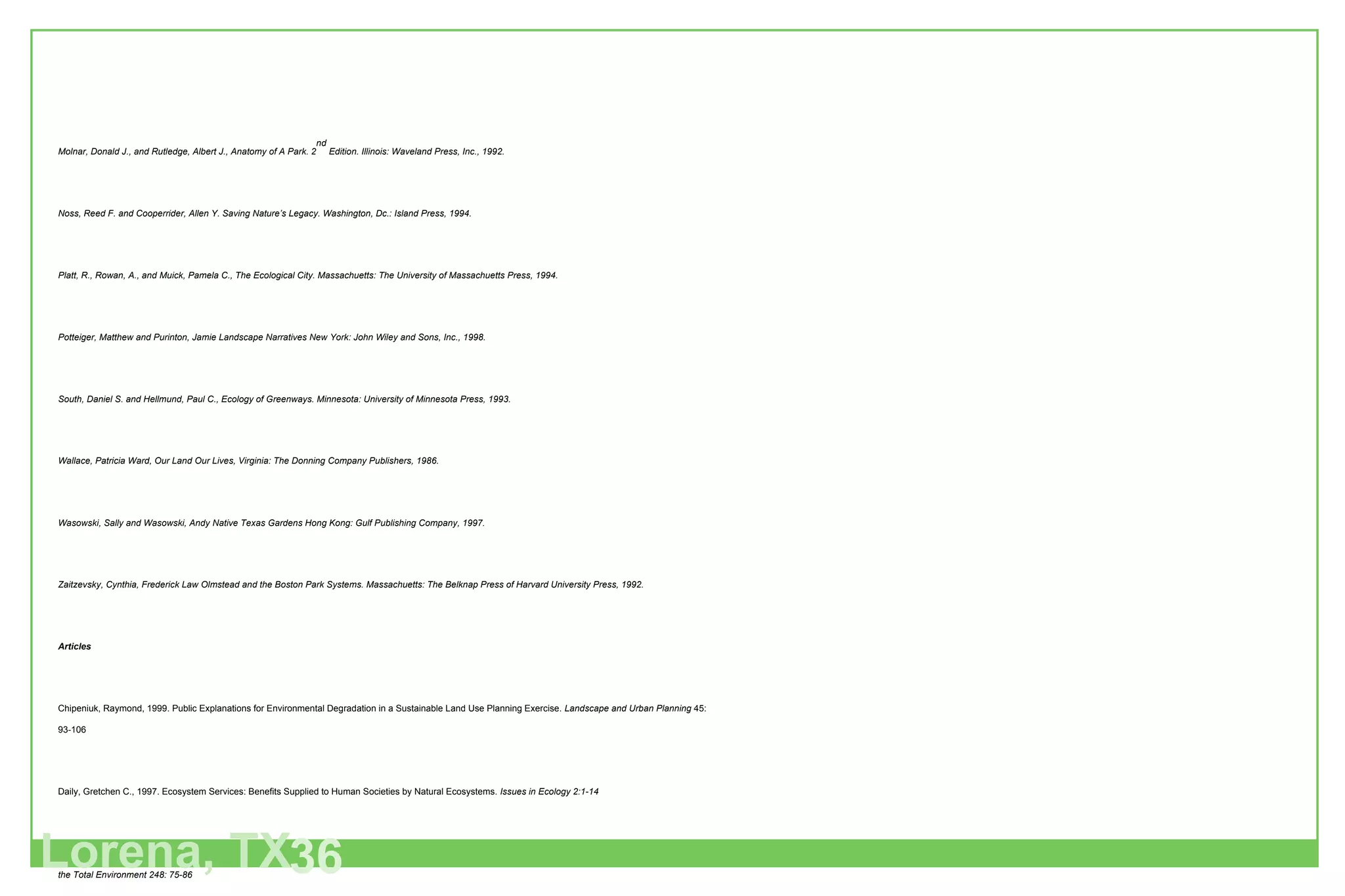 Molnar, Donald J., and Rutledge, Albert J., Anatomy of A Park. 2 nd  Edition. Illinois: Waveland Press, Inc., 1992. Noss, Reed F. and Cooperrider, Allen Y. Saving Nature’s Legacy. Washington, Dc.: Island Press, 1994. Platt, R., Rowan, A., and Muick, Pamela C., The Ecological City. Massachuetts: The University of Massachuetts Press, 1994. Potteiger, Matthew and Purinton, Jamie Landscape Narratives New York: John Wiley and Sons, Inc., 1998. South, Daniel S. and Hellmund, Paul C., Ecology of Greenways. Minnesota: University of Minnesota Press, 1993. Wallace, Patricia Ward, Our Land Our Lives, Virginia: The Donning Company Publishers, 1986. Wasowski, Sally and Wasowski, Andy Native Texas Gardens Hong Kong: Gulf Publishing Company, 1997. Zaitzevsky, Cynthia, Frederick Law Olmstead and the Boston Park Systems. Massachuetts: The Belknap Press of Harvard University Press, 1992. Articles Chipeniuk, Raymond, 1999. Public Explanations for Environmental Degradation in a Sustainable Land Use Planning Exercise.  Landscape and Urban Planning  45: 93-106 Daily, Gretchen C., 1997. Ecosystem Services: Benefits Supplied to Human Societies by Natural Ecosystems.  Issues in Ecology 2:1-14 Goolsby, Donald A., Battaglin, William A., Aulenbach, Brent T., and Hooper, Richard R. 2000. Nitrogen flux and sources in the Mississippi River Basin: The Science of the Total Environment 248: 75-86 Haycock, Nick E., Pinay Gilles, and Walker, Charles 1993. Nitrogen Retention in River Corridors: European Prospective: Ambio 22 (6): 340-346 Hitchmough, James and Woudstra, Jan 1999. The Ecology of Exotic Herbacious Perennials Grown in Managed, Native Grassy Vegetation in Urban Landscapes: Landscape and Urban Planning 45: 107-121 Jones, Grant R. and Atkinson, Megan S., 1999. Making a Marriage with the Land: The Future of the Landscape: Landscape and Urban Planning 45: 61-92  Krohne D.T. 1998. Patterns of terrestrial vegetation: General Ecology Ch. 16. 624-661 Leach, M.K., Givnish, T.J., 1996. Ecological determinants of species loss in remnant prairies.  Science  273: 1555-1558 Lorena, TX 36 