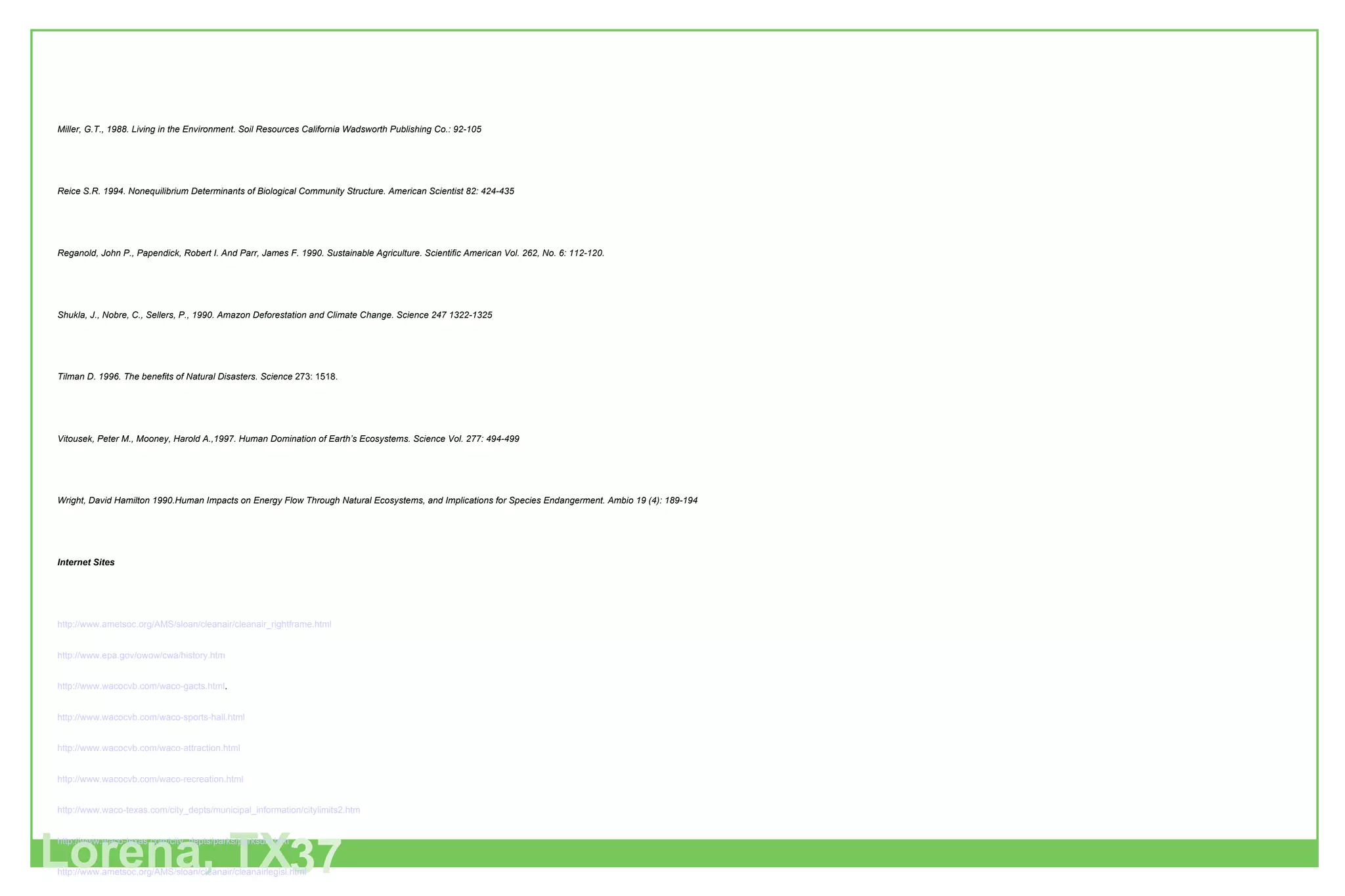 Lorena, TX 37 Miller, G.T., 1988. Living in the Environment. Soil Resources California Wadsworth Publishing Co.: 92-105 Reice S.R. 1994. Nonequilibrium Determinants of Biological Community Structure. American Scientist 82: 424-435 Reganold, John P., Papendick, Robert I. And Parr, James F. 1990. Sustainable Agriculture. Scientific American Vol. 262, No. 6: 112-120. Shukla, J., Nobre, C., Sellers, P., 1990. Amazon Deforestation and Climate Change. Science 247 1322-1325 Tilman D. 1996. The benefits of Natural Disasters. Science  273: 1518. Vitousek, Peter M., Mooney, Harold A.,1997. Human Domination of Earth’s Ecosystems. Science Vol. 277: 494-499 Wright, David Hamilton 1990.Human Impacts on Energy Flow Through Natural Ecosystems, and Implications for Species Endangerment. Ambio 19 (4): 189-194 Internet Sites http://www.ametsoc.org/AMS/sloan/cleanair/cleanair_rightframe.html   http://www.epa.gov/owow/cwa/history.htm   http://www.wacocvb.com/waco-gacts.html . http://www.wacocvb.com/waco-sports-hall.html http://www.wacocvb.com/waco-attraction.html http://www.wacocvb.com/waco-recreation.html http://www.waco-texas.com/city_depts/municipal_information/citylimits2.htm http://www.waco-texas.com/city_depts/parks/parksdiv.htm http://www.ametsoc.org/AMS/sloan/cleanair/cleanairlegisl.html http://www.epa.gov/owow/watershed/earthday/earthday.html http://spausa.org/skateparks.html http://www.warren.k12.in.us/Lowell/outdoorlab/trail/trail.htm 