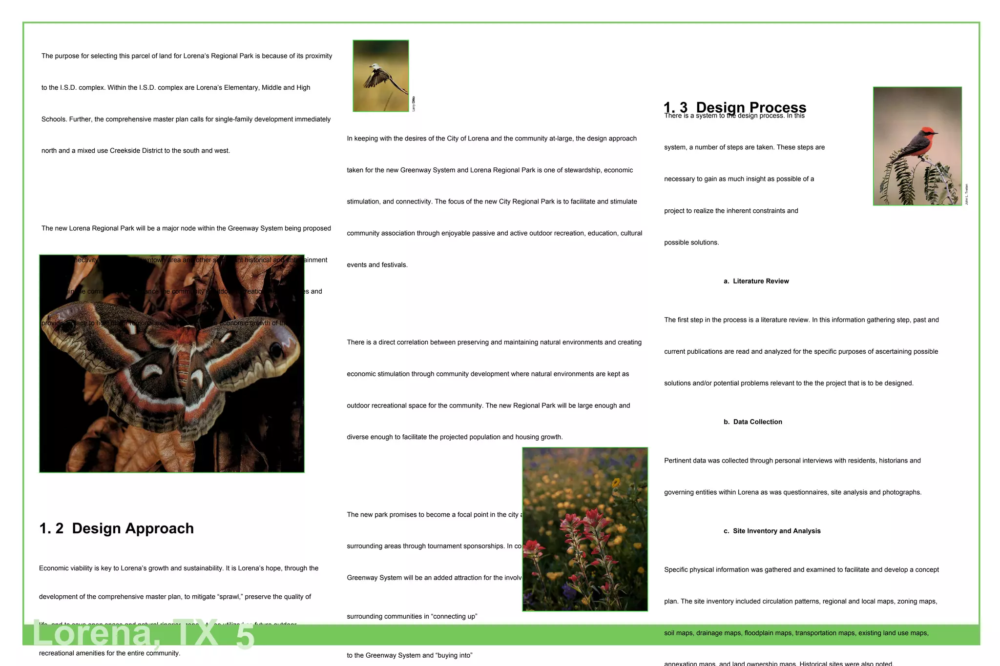 1. 2  Design Approach Economic viability is key to Lorena’s growth and sustainability. It is Lorena’s hope, through the development of the comprehensive master plan, to mitigate “sprawl,” preserve the quality of life, and to save open space and natural riparian zones, to be utilized as future outdoor recreational amenities for the entire community. In keeping with the desires of the City of Lorena and the community at-large, the design approach taken for the new Greenway System and Lorena Regional Park is one of stewardship, economic stimulation, and connectivity. The focus of the new City Regional Park is to facilitate and stimulate community association through enjoyable passive and active outdoor recreation, education, cultural events and festivals. There is a direct correlation between preserving and maintaining natural environments and creating economic stimulation through community development where natural environments are kept as outdoor recreational space for the community. The new Regional Park will be large enough and diverse enough to facilitate the projected population and housing growth. The new park promises to become a focal point in the city and an economic based attraction to the surrounding areas through tournament sponsorships. In conjunction with the park, the expansive Greenway System will be an added attraction for the involvement of the  surrounding communities in “connecting up”  to the Greenway System and “buying into” the local commerce while actively  participating in recreation and choosing an alternate  means of transportation, thereby saving fuel  and building good health in the individual  and further providing a visible stewardship  approach to the environment. There is a system to the design process. In this  system, a number of steps are taken. These steps are  necessary to gain as much insight as possible of a project to realize the inherent constraints and  possible solutions. a.  Literature Review The first step in the process is a literature review. In this information gathering step, past and current publications are read and analyzed for the specific purposes of ascertaining possible solutions and/or potential problems relevant to the the project that is to be designed. b.  Data Collection Pertinent data was collected through personal interviews with residents, historians and governing entities within Lorena as was questionnaires, site analysis and photographs. c.  Site Inventory and Analysis Specific physical information was gathered and examined to facilitate and develop a concept plan. The site inventory included circulation patterns, regional and local maps, zoning maps, soil maps, drainage maps, floodplain maps, transportation maps, existing land use maps, annexation maps, and land ownership maps. Historical sites were also noted. The purpose for selecting this parcel of land for Lorena’s Regional Park is because of its proximity to the I.S.D. complex. Within the I.S.D. complex are Lorena’s Elementary, Middle and High Schools. Further, the comprehensive master plan calls for single-family development immediately north and a mixed use Creekside District to the south and west. The new Lorena Regional Park will be a major node within the Greenway System being proposed and its connectivity to Lorena’s downtown area and other significant historical and entertainment sites within the community will enhance the community’s outdoor recreational experiences and provide a place to host major regional events lending to the economic growth of the city. Lorena, TX 5 1. 3  Design Process Larry  Ditto John L. Tveten 