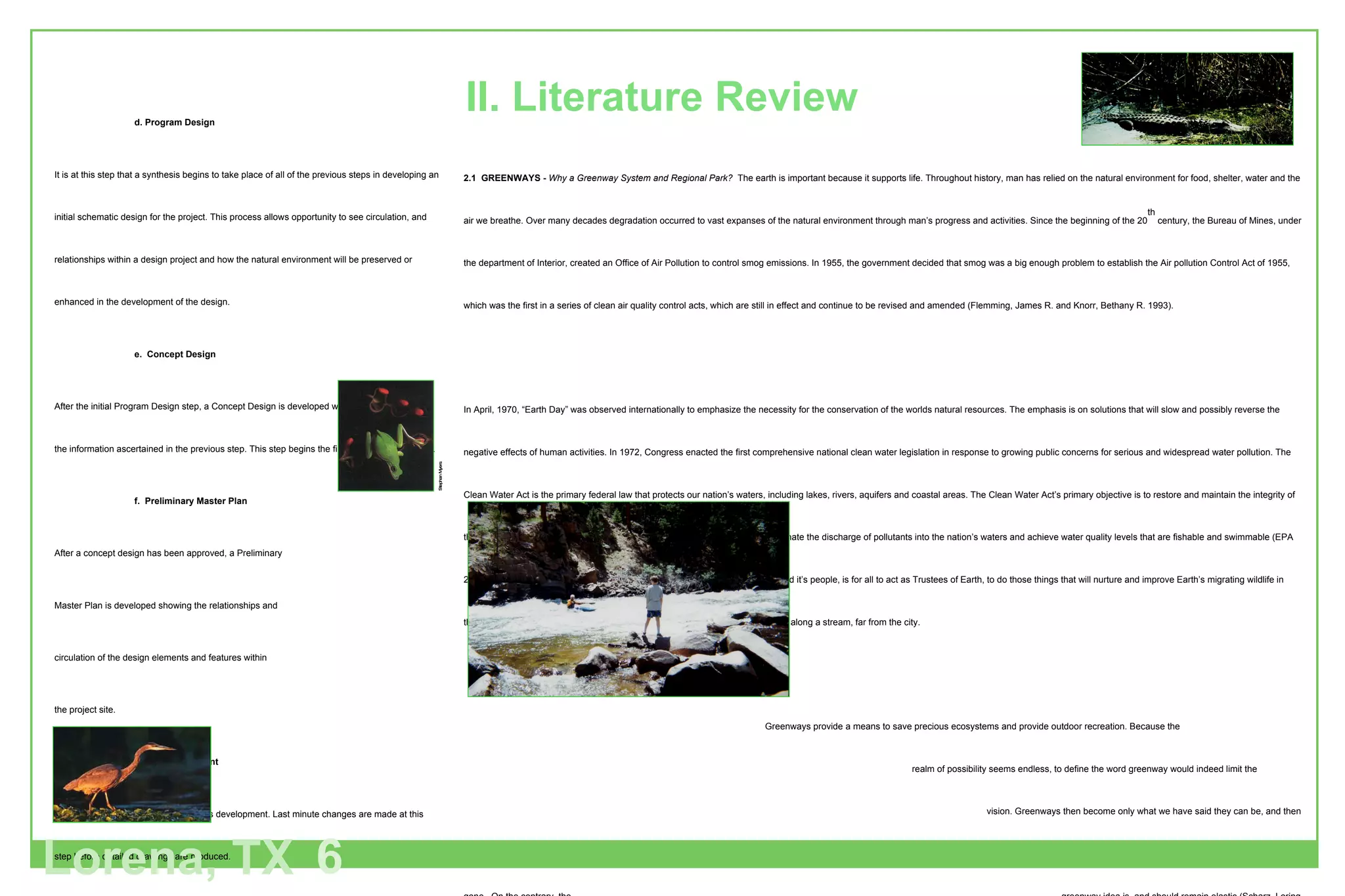2.1  GREENWAYS -  Why a Greenway System and Regional Park?  The earth is important because it supports life. Throughout history, man has relied on the natural environment for food, shelter, water and the air we breathe. Over many decades degradation occurred to vast expanses of the natural environment through man’s progress and activities. Since the beginning of the 20 th  century, the Bureau of Mines, under the department of Interior, created an Office of Air Pollution to control smog emissions. In 1955, the government decided that smog was a big enough problem to establish the Air pollution Control Act of 1955, which was the first in a series of clean air quality control acts, which are still in effect and continue to be revised and amended (Flemming, James R. and Knorr, Bethany R. 1993). In April, 1970, “Earth Day” was observed internationally to emphasize the necessity for the conservation of the worlds natural resources. The emphasis is on solutions that will slow and possibly reverse the negative effects of human activities. In 1972, Congress enacted the first comprehensive national clean water legislation in response to growing public concerns for serious and widespread water pollution. The Clean Water Act is the primary federal law that protects our nation’s waters, including lakes, rivers, aquifers and coastal areas. The Clean Water Act’s primary objective is to restore and maintain the integrity of the nation’s waters. The act translates into two fundamental national goods: eliminate the discharge of pollutants into the nation’s waters and achieve water quality levels that are fishable and swimmable (EPA 2001).  All that is needed to provide a healthy, prosperous future for our planet and it’s people, is for all to act as Trustees of Earth, to do those things that will nurture and improve Earth’s migrating wildlife in their seasonal travels: from revitalized urban waterfronts to tree shaded footpaths along a stream, far from the city.    Greenways provide a means to save precious ecosystems and provide outdoor recreation. Because the    realm of possibility seems endless, to define the word greenway would indeed limit the      vision. Greenways then become only what we have said they can be, and then the flexibility that    ensures us political and public acceptance for each unique project is gone.  On the contrary, the      greenway idea is, and should remain elastic (Scharz, Loring LaB 1993).   Charles Little in his classic work “Greenways for America” has defined the greenway concept as follows: A greenway is a linear open space established along either a natural corridor such as a riverfront,  stream valley, or ridgeline, or overland along a railroad right-of-way converted to recreational use, a landscaped course for pedestrian or bicycle passage. An open-space connector linking parks, natural reserves, cultural features, or historic sites with each other and with populated areas. Locally, certain strip or linear parks designated as parkway or greenbelt (Schwarz, Loring LaB 1993). d. Program Design It is at this step that a synthesis begins to take place of all of the previous steps in developing an initial schematic design for the project. This process allows opportunity to see circulation, and relationships within a design project and how the natural environment will be preserved or enhanced in the development of the design. e.  Concept Design After the initial Program Design step, a Concept Design is developed which is a culmination of the information ascertained in the previous step. This step begins the final design development. f.  Preliminary Master Plan After a concept design has been approved, a Preliminary Master Plan is developed showing the relationships and  circulation of the design elements and features within the project site. g.  Plan Refinement This step completes the design process development. Last minute changes are made at this step before detailed drawings are produced. h.  Detailed Drawings Areas of interest will be delineated in perspective drawings and cross-section drawings. I.  Final Design and Report All products of the project will be in CD-ROM  format as well as a written report. Lorena, TX 6 Stephan Myers II. Literature Review 