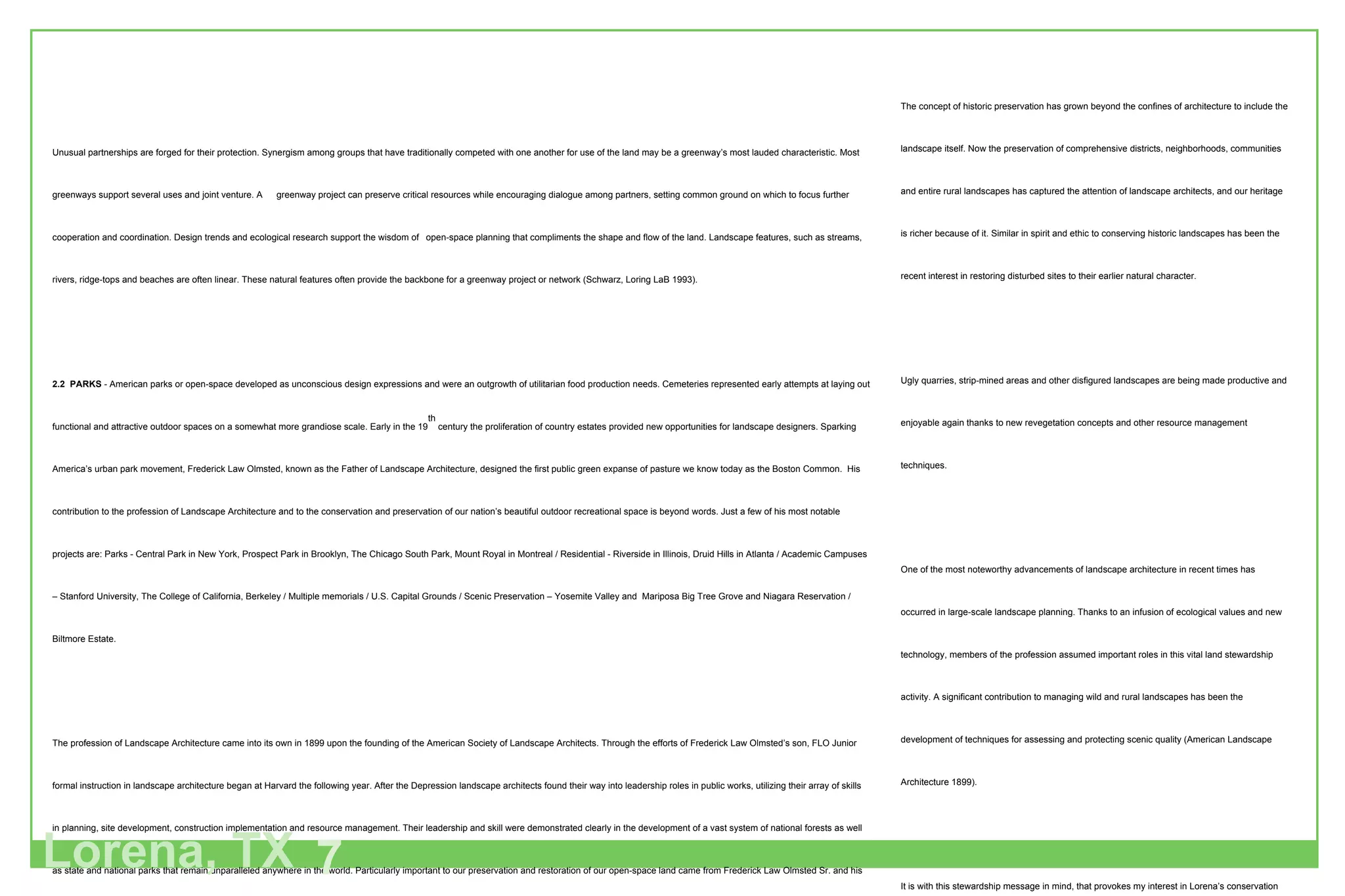 Unusual partnerships are forged for their protection. Synergism among groups that have traditionally competed with one another for use of the land may be a greenway’s most lauded characteristic. Most greenways support several uses and joint venture. A  greenway project can preserve critical resources while encouraging dialogue among partners, setting common ground on which to focus further cooperation and coordination. Design trends and ecological research support the wisdom of  open-space planning that compliments the shape and flow of the land. Landscape features, such as streams, rivers, ridge-tops and beaches are often linear. These natural features often provide the backbone for a greenway project or network (Schwarz, Loring LaB 1993).  2.2  PARKS  - American parks or open-space developed as unconscious design expressions and were an outgrowth of utilitarian food production needs. Cemeteries represented early attempts at laying out functional and attractive outdoor spaces on a somewhat more grandiose scale. Early in the 19 th  century the proliferation of country estates provided new opportunities for landscape designers. Sparking America’s urban park movement, Frederick Law Olmsted, known as the Father of Landscape Architecture, designed the first public green expanse of pasture we know today as the Boston Common.  His contribution to the profession of Landscape Architecture and to the conservation and preservation of our nation’s beautiful outdoor recreational space is beyond words. Just a few of his most notable projects are: Parks - Central Park in New York, Prospect Park in Brooklyn, The Chicago South Park, Mount Royal in Montreal / Residential - Riverside in Illinois, Druid Hills in Atlanta / Academic Campuses – Stanford University, The College of California, Berkeley / Multiple memorials / U.S. Capital Grounds / Scenic Preservation – Yosemite Valley and  Mariposa Big Tree Grove and Niagara Reservation / Biltmore Estate. The profession of Landscape Architecture came into its own in 1899 upon the founding of the American Society of Landscape Architects. Through the efforts of Frederick Law Olmsted’s son, FLO Junior formal instruction in landscape architecture began at Harvard the following year. After the Depression landscape architects found their way into leadership roles in public works, utilizing their array of skills in planning, site development, construction implementation and resource management. Their leadership and skill were demonstrated clearly in the development of a vast system of national forests as well as state and national parks that remain unparalleled anywhere in the world. Particularly important to our preservation and restoration of our open-space land came from Frederick Law Olmsted Sr. and his son in the roles they played in shaping  America’s national park policy. It was Frederick Law Olmsted, with his typical futuristic outlook, planted the seeds for a visionary system of national parks in his work for the Commission on the Yosemite Valley in the 1860s. His son developed lifelong interest in conservation that resulted in a remarkable series of achievements advocating state and national park planning. It is Frederick Junior who is credited with the emphasis on a system of regional parks extending into the surrounding suburbs but, it was Frederick Law Olmsted Senior, who was concerned with how landscape could provide recreational and health benefits for the entire population. It was the step-brother of Frederick Law Olmsted Junior, John Charles Olmsted who began to change the emphasis from the pastoral to the more architectural and recreational. He urged controls over haphazard building to protect important vistas and areas of outstanding scenic beauty. Lorena, TX 7 The concept of historic preservation has grown beyond the confines of architecture to include the landscape itself. Now the preservation of comprehensive districts, neighborhoods, communities and entire rural landscapes has captured the attention of landscape architects, and our heritage is richer because of it. Similar in spirit and ethic to conserving historic landscapes has been the recent interest in restoring disturbed sites to their earlier natural character.  Ugly quarries, strip-mined areas and other disfigured landscapes are being made productive and enjoyable again thanks to new revegetation concepts and other resource management techniques. One of the most noteworthy advancements of landscape architecture in recent times has occurred in large-scale landscape planning. Thanks to an infusion of ecological values and new technology, members of the profession assumed important roles in this vital land stewardship activity. A significant contribution to managing wild and rural landscapes has been the development of techniques for assessing and protecting scenic quality (American Landscape Architecture 1899). It is with this stewardship message in mind, that provokes my interest in Lorena’s conservation and preservation efforts. Without a system in place to recognize the aesthetic and economic value in the inherent beauty of a region, the beauty becomes lost in the development with grave consequences in the quality of life for the community. I am a proponent of the “Olmstedian” concept in having a “reverential” attitude toward nature. In my attempt to follow in the footsteps of FLO, I too, seek to create mystery, bounteousness and peacefulness as evoked by meadows with scattered shade trees or bodies of water that reflect the trees and sky. 