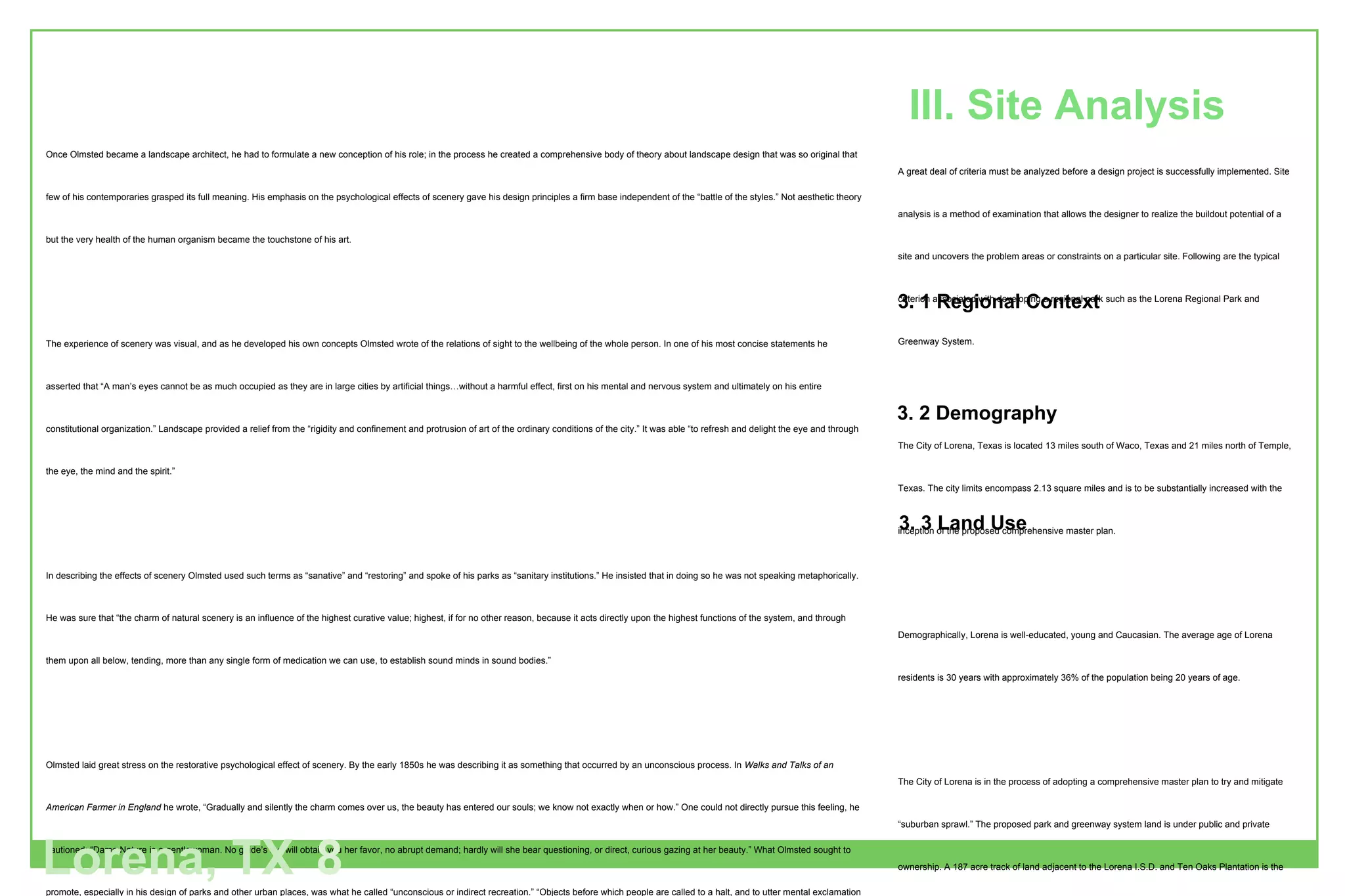 Once Olmsted became a landscape architect, he had to formulate a new conception of his role; in the process he created a comprehensive body of theory about landscape design that was so original that few of his contemporaries grasped its full meaning. His emphasis on the psychological effects of scenery gave his design principles a firm base independent of the “battle of the styles.” Not aesthetic theory but the very health of the human organism became the touchstone of his art. The experience of scenery was visual, and as he developed his own concepts Olmsted wrote of the relations of sight to the wellbeing of the whole person. In one of his most concise statements he asserted that “A man’s eyes cannot be as much occupied as they are in large cities by artificial things…without a harmful effect, first on his mental and nervous system and ultimately on his entire constitutional organization.” Landscape provided a relief from the “rigidity and confinement and protrusion of art of the ordinary conditions of the city.” It was able “to refresh and delight the eye and through the eye, the mind and the spirit.” In describing the effects of scenery Olmsted used such terms as “sanative” and “restoring” and spoke of his parks as “sanitary institutions.” He insisted that in doing so he was not speaking metaphorically. He was sure that “the charm of natural scenery is an influence of the highest curative value; highest, if for no other reason, because it acts directly upon the highest functions of the system, and through them upon all below, tending, more than any single form of medication we can use, to establish sound minds in sound bodies.” Olmsted laid great stress on the restorative psychological effect of scenery. By the early 1850s he was describing it as something that occurred by an unconscious process. In  Walks and Talks of an American Farmer in England  he wrote, “Gradually and silently the charm comes over us, the beauty has entered our souls; we know not exactly when or how.” One could not directly pursue this feeling, he cautioned: “Dame Nature is a gentlewoman. No guide’s fee will obtain you her favor, no abrupt demand; hardly will she bear questioning, or direct, curious gazing at her beauty.” What Olmsted sought to promote, especially in his design of parks and other urban places, was what he called “unconscious or indirect recreation.” “Objects before which people are called to a halt, and to utter mental exclamation of surprise and admiration,: he taught, “are often adapted to interrupt and prevent, or interfere with the processes of indirect or unconscious recreation.” A corollary of this truth was that “the highest value of a park must be expected to lie in elements and qualities of scenery to which the mind of those benefiting by them is liable, at the time the benefit is received, to give little conscious cognition, and which, though not at all beyond study, are of too complex, subtle and spiritual a nature to be readily checked off, item by item, like a jeweler's or a florist’s wares.”  In search of a fit analogy, he noted that “Landscape moves us in a manner more nearly analogous to the action of music than anything else.” At another time, in a similar vein, he wrote that “the chief end of a large park is an effect on the human organism by an action of what it presents to view, which action, like that of music, is of a kind that goes back of thought, and cannot be fully given the forms of words” (Beveridge and Rocheleau 1995). A great deal of criteria must be analyzed before a design project is successfully implemented. Site analysis is a method of examination that allows the designer to realize the buildout potential of a site and uncovers the problem areas or constraints on a particular site. Following are the typical criterion associated with developing a regional park such as the Lorena Regional Park and Greenway System. 3.1  Region Context The City of Lorena, Texas is located 13 miles south of Waco, Texas and 21 miles north of Temple, Texas. The city limits encompass 2.13 square miles and is to be substantially increased with the inception of the proposed comprehensive master plan. 3.2  Demography Demographically, Lorena is well-educated, young and Caucasian. The average age of Lorena residents is 30 years with approximately 36% of the population being 20 years of age. 3.3  Land Use The City of Lorena is in the process of adopting a comprehensive master plan to try and mitigate “suburban sprawl.” The proposed park and greenway system land is under public and private ownership. A 187 acre track of land adjacent to the Lorena I.S.D. and Ten Oaks Plantation is the proposed site for the new Lorena Regional Park. The Greenway System is land within the 100/500 year flood plain along Cow Bayou and is privately owned.  The historical use of this land was crop land and open grass prairie. Currently the land is being utilized in the same way, although future development is, and will continue destroy this land if not protected through the conservation and preservation efforts outlined in the Comprehensive Master Plan being developed. III. Site Analysis Lorena, TX 8 3. 1 Regional Context 3. 2 Demography 3. 3 Land Use 