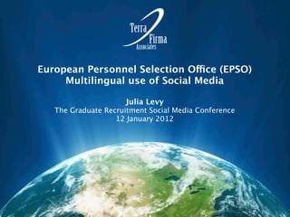 European Personnel Selection Office (EPSO)
     Multilingual use of Social Media

                     Julia Levy
   The Graduate Recruitment Social Media Conference
                   12 January 2012
 