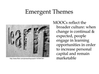 Emergent Themes
                                                   MOOCs reflect the
                                                    broader culture: when
                                                    change is continual &
                                                    expected, people
                                                    engage in learning
                                                    opportunities in order
                                                    to increase personal
                                                    capital and remain
http://www.flickr.com/photos/heycoach/1197947341    marketable
 