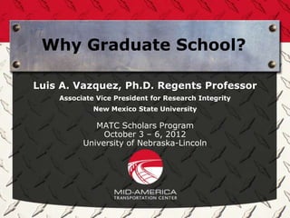 Why Graduate School?

Luis A. Vazquez, Ph.D. Regents Professor
    Associate Vice President for Research Integrity
             New Mexico State University

             MATC Scholars Program
               October 3 – 6, 2012
          University of Nebraska-Lincoln
 