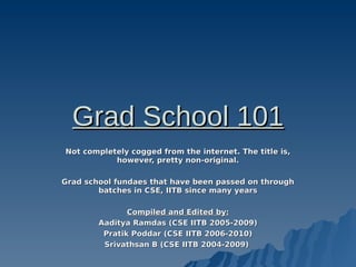 Grad School 101
Not completely cogged from the internet. The title is,
           however, pretty non-original.

Grad school fundaes that have been passed on through
        batches in CSE, IITB since many years

               Compiled and Edited by:
        Aaditya Ramdas (CSE IITB 2005-2009)
         Pratik Poddar (CSE IITB 2006-2010)
         Srivathsan B (CSE IITB 2004-2009)
 