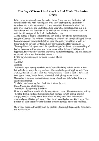 The Day Of School And She Ate And Made The Perfect
Dress
In her room, she ate and made the perfect dress. Tomorrow was the first day of
school and she had been planning this dress since the beginning of summer. It
turned out just as she had wanted it. It was a sundress. It was white with a thin
pink layer covering it and small straps. She wore white sandals and her hair in a
crown braid. She laid the outfit out on her desk and read her favorite book in bed
until she fell asleep with the book clutched to her chest.
As she hurried to bike to school the next day a smile curved onto her lips and she
thought of the day. The moment she stepped in the door that thought changed. Bodies
hurried everywhere and noise filled her ears. She quickly sought her way to her
locker and went through her first ... Show more content on Helpwriting.net ...
The deep blue of his eyes calmed the rapid beating of her heart. He knew nothing of
her but her name and her song and yet he spoke with a feeling of lighthearted
happiness. She would not tell him. She would not ruin this feeling. She held strong to
the tendrils of warmth that reached toward her.
By the way, he mentioned, my name is James Mayor.
I m Ella.
Just Ella?
Just Ella.
They broke apart as they heard the end of school bell ring and she paused in fear
but looked over to see the boy laughing. She couldn t help but laugh as well. They
exchanged numbers and as she biked home, his name echoed in her head over and
over again. James, James, James, wonderful, kind, giving, warm James.
Mama didn t you used to sing that song to me when I was little? asked Blue in a
questioning manner.
Yes I did, good memory, but I think that it s time for bed.
Oh no Mama, just a little bit more.
Tomorrow, I loveyou my little Blue.
I love you too Mama. As she told the story the next night, Blue couldn t stop smiling.
Then the door opened and her husband stuck his head in with a smile and she
abruptly stopped talking. What, I can t hear the story too? asked her husband.
Absolutely not, this is a girl s story! Fine, then I won t bother you. Good night Blue.
He shut the door and she waited until the footsteps receded before she continued.
She arrived home and went through the night in a lovestruck haze. As she fell asleep,
her dreams never
 