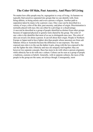 The Color Of Skin, Past Ancestry, And Place Of Living
No matter how alike people may be, segregation is a way of living. As humans we
typically find ourselves separated into groups that we can identify with; from
being athletic, to being artistic and even a person s religion. Another path to
separation taken by many is by a person s race. One s race can be described in a
variety of ways; color of the skin, past ancestry, and place of origin. Discrimination is
normally placed with race; this can either be a privilege or a disadvantage.
A race can be described as a group of people identified as distinct from other groups
because of supposed physical or genetic traits shared by the group. The color of
one s skin is the identifier that most of us use to distinguish ones race. The color of
skin can reveal a lot about a person. It can tell about their origin. People in Northern
Europe or Japan tend to have lighter skin than people whose ancestors are from sub
Saharan Africa or Australia because the difference in sun exposure. The more
exposed ones skin is to the sun the darker it gets, along with the less exposed to the
sun the lighter the skin. Ethnicity and race are uniquely tied together; they are
however two separate concepts. Race has more to do with where a person originates
while ethnicity has to do with one s culture. Culture can be seen as a group of people
s traditions, customs or beliefs. Generally, with in separate cultures, the races of the
people in the group are the same, not always though. Consequently, most
 