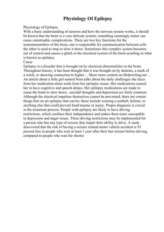 Physiology Of Epilepsy
Physiology of Epilepsy
With a basic understanding of neurons and how the nervous system works, it should
be known that the brain is a very delicate system; something seemingly minor can
cause catastrophic complications. There are two key functions for the
neurotransmitters of the brain, one is responsible for communication between cells
the other is used to stop or slow it down. Sometimes this complex system becomes
out of control and causes a glitch in the electrical system of the brain resulting in what
is known as epilepsy.
Cause
Epilepsy is a disorder that is brought on by electrical abnormalities in the brain.
Throughout history, it has been thought that it was brought on by demons, a mark of
a witch, or showing connection to higher ... Show more content on Helpwriting.net ...
An article about a little girl named Nora talks about the daily challenges she faces
from her medication alone aside from her epileptic issues. Her medications caused
her to have cognitive and speech delays. Her epilepsy medications are made to
cause the brain to slow down , suicidal thoughts and depression are fairly common.
Although the electrical impulses themselves cannot be prevented, there are certain
things that on set epilepsy that can be; these include wearing a seatbelt, helmet, or
anything else that could prevent head trauma or injury. Proper diagnosis is crucial
in the treatment process. People with epilepsy are likely to have driving
restrictions, which confines their independence and makes them more susceptible
to depression and anger issues. These driving restrictions may be implemented for
a person who has any type of seizure that impair their ability to drive. A study
discovered that the risk of having a seizure related motor vehicle accident is 93
percent less in people who wait at least 1 year after their last seizure before driving,
compared to people who wait for shorter
 