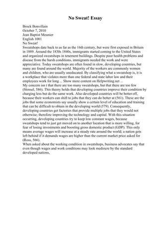 No Sweat! Essay
Brock Bonvillain
October 7, 2010
Jean Baptist Meunier
English 1001
No Sweat!
Sweatshops date back to as far as the 16th century, but were first exposed in Britain
in 1889. Around the 1830s 1840s, immigrants started coming to the United States
and organized sweatshops in tenement buildings. Despite poor health problems and
disease from the harsh conditions, immigrants needed the work and were
appreciative. Today sweatshops are often found in slow, developing countries, but
many are found around the world. Majority of the workers are commonly women
and children, who are usually uneducated. By classifying what a sweatshop is, it is
a workplace that violates more than one federal and state labor law and their
employees work for long ... Show more content on Helpwriting.net ...
My concern isn t that there are too many sweatshops, but that there are too few
(Stossel, 586). This theory holds that developing countries improve their condition by
charging less but do the same work. Also developed countries will be better off,
because their workers can shift to jobs that they can do better at (561). These are the
jobs that some economists say usually show a certain level of education and training
that can be difficult to obtain in the developing world (579). Consequently,
developing countries get factories that provide multiple jobs that they would not
otherwise; therefore improving the technology and capital. With this situation
occurring, developing countries try to keep low constant wages, because
sweatshops tend to just get moved on to another location that is more willing, for
fear of losing investments and boosting gross domestic product (GDP). This only
means average wages will increase at a steady rate around the world; a nation gets
left behind if it demands wages are higher than the current market price asked for
(Ross, 566).
When asked about the working condition in sweatshops, business advocates say that
even though wages and work conditions may look mediocre by the standard
developed nations,
 