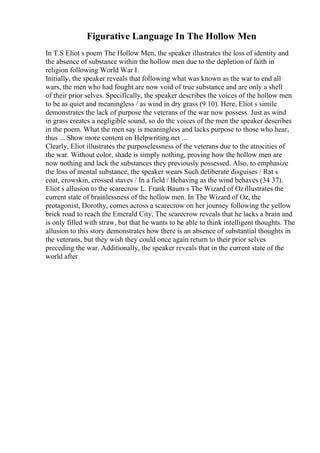 Figurative Language In The Hollow Men
In T.S Eliot s poem The Hollow Men, the speaker illustrates the loss of identity and
the absence of substance within the hollow men due to the depletion of faith in
religion following World War I.
Initially, the speaker reveals that following what was known as the war to end all
wars, the men who had fought are now void of true substance and are only a shell
of their prior selves. Specifically, the speaker describes the voices of the hollow men
to be as quiet and meaningless / as wind in dry grass (9 10). Here, Eliot s simile
demonstrates the lack of purpose the veterans of the war now possess. Just as wind
in grass creates a negligible sound, so do the voices of the men the speaker describes
in the poem. What the men say is meaningless and lacks purpose to those who hear,
thus ... Show more content on Helpwriting.net ...
Clearly, Eliot illustrates the purposelessness of the veterans due to the atrocities of
the war. Without color, shade is simply nothing, proving how the hollow men are
now nothing and lack the substances they previously possessed. Also, to emphasize
the loss of mental substance, the speaker wears Such deliberate disguises / Rat s
coat, crowskin, crossed staves / In a field / Behaving as the wind behaves (34 37).
Eliot s allusion to the scarecrow L. Frank Baum s The Wizard of Ozillustrates the
current state of brainlessness of the hollow men. In The Wizard of Oz, the
protagonist, Dorothy, comes across a scarecrow on her journey following the yellow
brick road to reach the Emerald City. The scarecrow reveals that he lacks a brain and
is only filled with straw, but that he wants to be able to think intelligent thoughts. The
allusion to this story demonstrates how there is an absence of substantial thoughts in
the veterans, but they wish they could once again return to their prior selves
preceding the war. Additionally, the speaker reveals that in the current state of the
world after
 