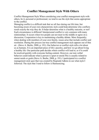 Conflict Management Style With Others
Conflict Management Style When considering your conflict management style with
others, be it; personal or professional, we tend to use the style that seems appropriate
to the conflict.
Managing conflict is a difficult task that we all face during our life time, but
becoming aware of your own characteristic style could help determine why conflicts
result exactly the way they do. It helps determine what is a healthy outcome, or not?
Each circumstance is different! Interpersonal conflict is very common with many
relationships. It occurs when two people can not meet in the middle or agree on a
discussion. Cooperation is key to maintaining a healthy debate. More frequently;
when dealing with members of your own family, issues arise that include conflict and
resolution. During this process our true conflict management style appears out of thin
air . (Steve A. Beebe, 2008, p. 191). Our behavior or conflict style tells a lot about
us as humans. It is an important piece of life s puzzles, and how we go about living
a healthy life. Our particular path decides where conflict will lead to, or if it could
be resolved quickly with everyone feeling content. However, our non verbal
behavior could indicate when a person is upset or anoid.This is usually related to
unmet needs or goals (Steve A. Beebe, 2008, p. 191). I participated in a conflict
management style quiz that was created by Reginald Adkins to see what style I
followed. The style that I tend to follow is Harmonizing.
 