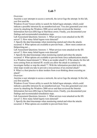 Lab 7
Overview:
Anytime a user attempts to access a network, the server logs the attempt. In this lab,
you first used the
Windows Event Viewer utility to search for failed logon attempts, which could
indicate a possible intrusion by an unauthorized user. You also generated your own
errors by attacking the Windows 2008 server and then reviewed the Internet
Information Services (IIS) logs to find those errors. Finally, you documented your
findings and recommended remediation steps.
Lab Assessment Questions Answers: 1. What services were attacked on the IIS
server? 2. How many failed logons were detected?
3. Specify the date/timestamps when monitoring started and when the attacks
occurred. 4. What options are available to prevent brute ... Show more content on
Helpwriting.net ...
Lab Assessment Questions Answers: 1. What services were attacked on the IIS
server? 2. How many failed logons were detected?
3. Specify the date/timestamps when monitoring started and when the attacks
occurred. 4. What options are available to prevent brute force authentication attacks
in a Windows based domain? 5. What is an insider attack? 6. If the attacks for this lab
were coming from an internal IP, would you allow the attack to continue to
investigate further or stop the attack? 7. With the information provided in this lab,
what steps would you take to prevent a reoccurrence of an external attack?
8. What is a best practice to deter insiders from even thinking about executing an
attack?
Overview:
Anytime a user attempts to access a network, the server logs the attempt. In this lab,
you first used the
Windows Event Viewer utility to search for failed logon attempts, which could
indicate a possible intrusion by an unauthorized user. You also generated your own
errors by attacking the Windows 2008 server and then reviewed the Internet
Information Services (IIS) logs to find those errors. Finally, you documented your
findings and recommended remediation steps.
Lab Assessment Questions Answers: 1. What services were attacked on the IIS
server? 2. How many failed logons were detected?
3. Specify the date/timestamps when monitoring started and when the attacks
occurred. 4. What options are available to prevent brute force
 