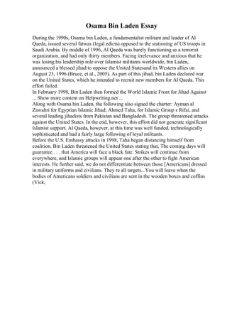 Osama Bin Laden Essay
During the 1990s, Osama bin Laden, a fundamentalist militant and leader of Al
Qaeda, issued several fatwas (legal edicts) opposed to the stationing of US troops in
Saudi Arabia. By middle of 1996, Al Qaeda was barely functioning as a terrorist
organization, and had only thirty members. Facing irrelevance and anxious that he
was losing his leadership role over Islamist militants worldwide, bin Laden,
announced a blessed jihad to oppose the United Statesand its Western allies on
August 23, 1996 (Bruce, et al., 2005). As part of this jihad, bin Laden declared war
on the United States, which he intended to recruit new members for Al Qaeda. This
effort failed.
In February 1998, Bin Laden then formed the World Islamic Front for Jihad Against
... Show more content on Helpwriting.net ...
Along with Osama bin Laden, the following also signed the charter: Ayman al
Zawahri for Egyptian Islamic Jihad; Ahmed Taha, for Islamic Group s Rifai, and
several leading jihadists from Pakistan and Bangladesh. The group threatened attacks
against the United States. In the end, however, this effort did not generate significant
Islamist support. Al Qaeda, however, at this time was well funded, technologically
sophisticated and had a fairly large following of loyal militants.
Before the U.S. Embassy attacks in 1998, Taha began distancing himself from
coalition. Bin Laden threatened the United States stating that, The coming days will
guarantee . . . that America will face a black fate. Strikes will continue from
everywhere, and Islamic groups will appear one after the other to fight American
interests. He further said, we do not differentiate between those [Americans] dressed
in military uniforms and civilians. They re all targets...You will leave when the
bodies of Americans soldiers and civilians are sent in the wooden boxes and coffins
(Vick,
 