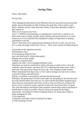 Saving Time
Name: Adil chahib
Saving Time
Time management determines by the difference between successful and unsuccessful
people. Successful people are able to balance the goals they wish to achieve and
duties. And this success comes from their ability to their time optimally in light of
their objectives.
There are two types in our lives:
Type I: A difficult timeorganizing, or managing how much time we spend in our
basic needs such as eating, comfort, family relations and social mission. It is a time
cannot use it a lot in what has been designated a degree of importance to keeping
equilibrium in our life.
Type II: Time that can be organized and managed to devote to work, our own lives.
Can we take advantage of this time? Can we ... Show more content on Helpwriting.net
...
concentrate on the important activities
find productive time.
do not postpone things for later.
start a job and finish it without interruption.
delegate jobs to other people.
schedule a communication.
organize the office. (www.manageyourlifenow.com).
Sometimes we need rest and break to achieve the goal, so what we do is close the
computer, close the phone, shut down the TV or anything that makes noise. Take a
short nap. That gives more energy for every day. Also sleeping at night is better.
What I understood from these ways is if we want to manage our time well, we have
to look for efficacy and efficiencies.
Efficacy: to perform work properly and reach the desired result.
Efficiency: the performance of work in the right way and getting to the desired result,
but with minimal effort, time and cost. we need to profit and Exploit marginal times,
times between commitments and actions (such as: the use of the car, waiting at the
doctor, travel, waiting for meals, expected visitors).We must know How we spend
time, then decompose and identify times marginal, and develop a plan of operation to
benefit them as much as possible. Also do not give up urgent for the things
unnecessary. According to Cameron Chapman bellow are sixteen tips to help us
better managing our time:
1) Get organized.
2) Separate work Space from Everything Else Space.
3) Take advantage of time
 