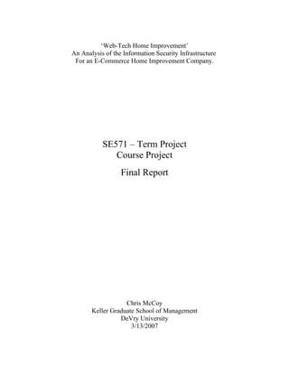 ‘Web-Tech Home Improvement’
An Analysis of the Information Security Infrastructure
 For an E-Commerce Home Improvement Company.




           SE571 – Term Project
              Course Project
                  Final Report




                   Chris McCoy
       Keller Graduate School of Management
                 DeVry University
                     3/13/2007
 