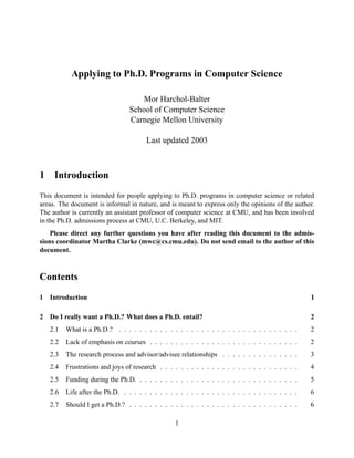 Applying to Ph.D. Programs in Computer Science 
Mor Harchol-Balter 
School of Computer Science 
Carnegie Mellon University 
Last updated 2003 
1 Introduction 
This document is intended for people applying to Ph.D. programs in computer science or related 
areas. The document is informal in nature, and is meant to express only the opinions of the author. 
The author is currently an assistant professor of computer science at CMU, and has been involved 
in the Ph.D. admissions process at CMU, U.C. Berkeley, and MIT. 
Please direct any further questions you have after reading this document to the admis-sions 
coordinator Martha Clarke (mwc@cs.cmu.edu). Do not send email to the author of this 
document. 
Contents 
1 Introduction 1 
2 Do I really want a Ph.D.? What does a Ph.D. entail? 2 
2.1 What is a Ph.D.? . . . . . . . . . . . . . . . . . . . . . . . . . . . . . . . . . . . 2 
2.2 Lack of emphasis on courses . . . . . . . . . . . . . . . . . . . . . . . . . . . . . 2 
2.3 The research process and advisor/advisee relationships . . . . . . . . . . . . . . . 3 
2.4 Frustrations and joys of research . . . . . . . . . . . . . . . . . . . . . . . . . . . 4 
2.5 Funding during the Ph.D. . . . . . . . . . . . . . . . . . . . . . . . . . . . . . . . 5 
2.6 Life after the Ph.D. . . . . . . . . . . . . . . . . . . . . . . . . . . . . . . . . . . 6 
2.7 Should I get a Ph.D.? . . . . . . . . . . . . . . . . . . . . . . . . . . . . . . . . . 6 
1 
 