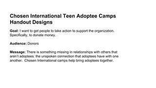 Chosen International Teen Adoptee Camps
Handout Designs
Goal: I want to get people to take action to support the organization.
Specifically, to donate money.
Audience: Donors
Message: There is something missing in relationships with others that
aren’t adoptees: the unspoken connection that adoptees have with one
another. Chosen International camps help bring adoptees together.
 