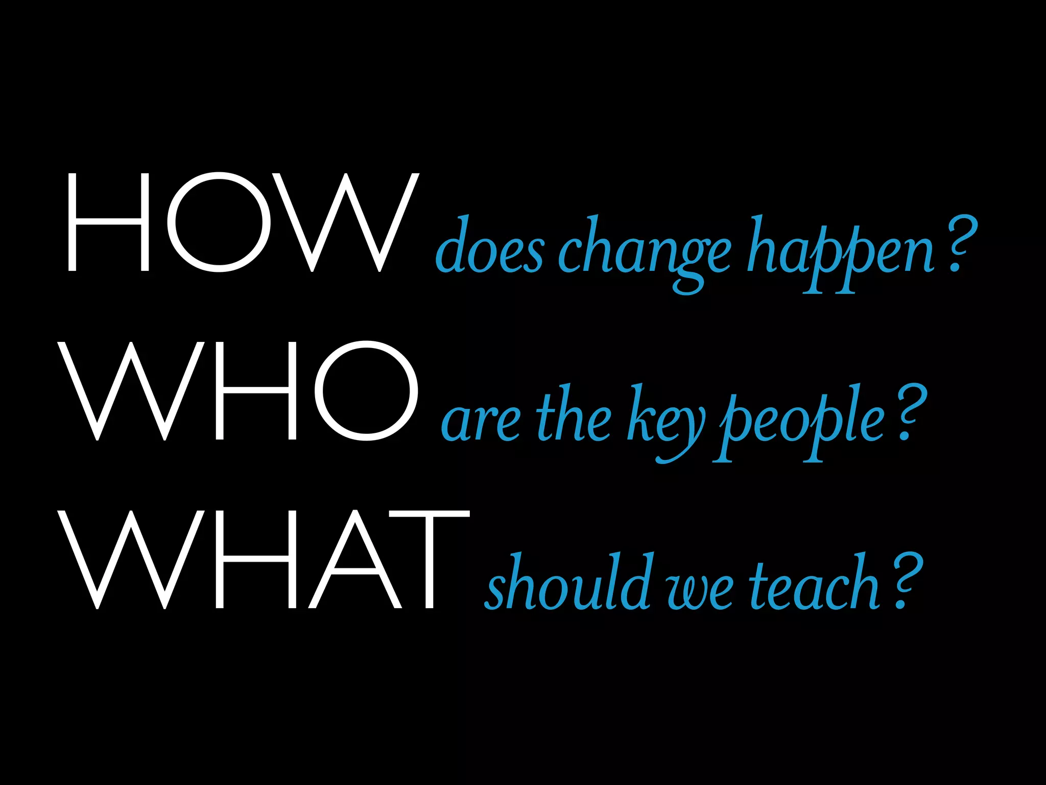 HOW does change happen?
WHO are the key people?
WHAT should we teach?

 