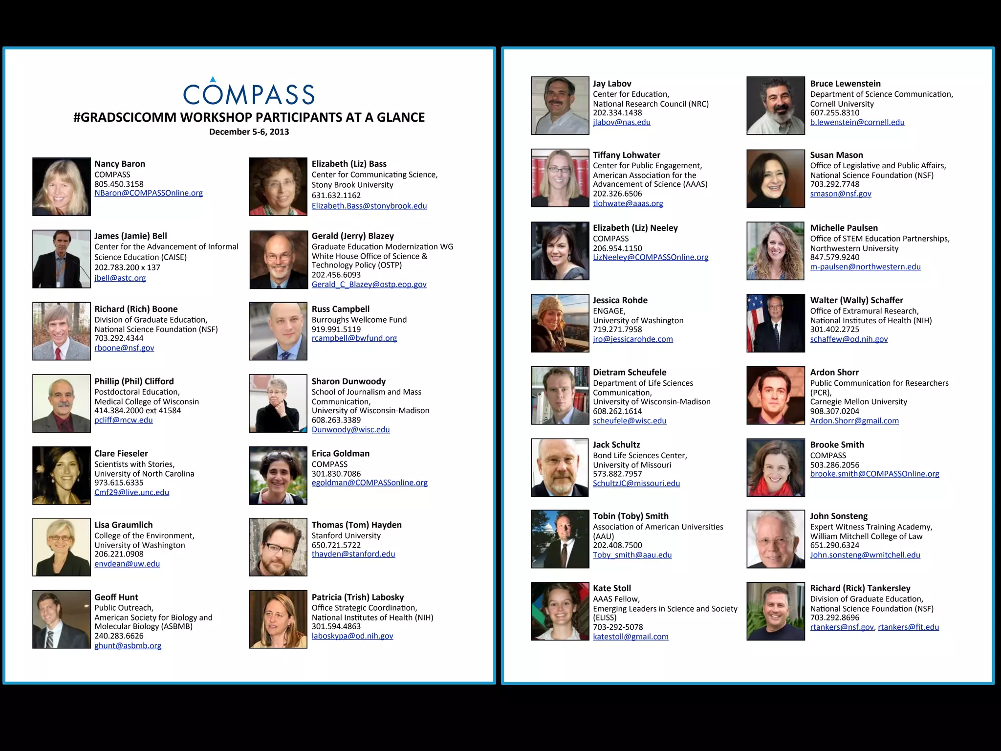 Jay&Labov

#GRADSCICOMM&WORKSHOP&PARTICIPANTS&AT&A&GLANCE
December&5O6,&2013&

Nancy&Baron

Elizabeth&(Liz)&Bass

James&(Jamie)&Bell

Gerald&(Jerry)&Blazey

Richard&(Rich)&Boone

Russ&Campbell

Phillip&(Phil)&Cliﬀord

Sharon&Dunwoody

Clare&Fieseler

Erica&Goldman

Lisa&Graumlich

Thomas&(Tom)&Hayden

Geoﬀ&Hunt

Patricia&(Trish)&Labosky

COMPASS
805.450.3158
NBaron@COMPASSOnline.org

Center:for:the:Advancement:of:Informal:
Science:Educa?on:(CAISE)
202.783.200:x:137
jbell@astc.org

Division:of:Graduate:Educa?on,
Na?onal:Science:Founda?on:(NSF)
703.292.4344
rboone@nsf.gov

Postdoctoral:Educa?on,:
Medical:College:of:Wisconsin
414.384.2000:ext:41584
pcliﬀ@mcw.edu

Scien?sts:with:Stories,
University:of:North:Carolina
973.615.6335
Cmf29@live.unc.edu

College:of:the:Environment,:
University:of:Washington:
206.221.0908
envdean@uw.edu

Public:Outreach,
American:Society:for:Biology:and:
Molecular:Biology:(ASBMB)
240.283.6626
ghunt@asbmb.org

Center:for:Communica?ng:Science,
Stony:Brook:University
631.632.1162:
Elizabeth.Bass@stonybrook.edu

Graduate:Educa?on:Moderniza?on:WG
White:House:Oﬃce:of:Science:&:
Technology:Policy:(OSTP)
202.456.6093
Gerald_C_Blazey@ostp.eop.gov

Burroughs:Wellcome:Fund
919.991.5119
rcampbell@bwfund.org

School:of:Journalism:and:Mass:
Communica?on,:
University:of:WisconsinaMadison
608.263.3389
Dunwoody@wisc.edu

COMPASS
301.830.7086
egoldman@COMPASSonline.org

Stanford:University
650.721.5722
thayden@stanford.edu

Oﬃce:Strategic:Coordina?on,:
Na?onal:Ins?tutes:of:Health:(NIH)
301.594.4863
laboskypa@od.nih.gov

Bruce&Lewenstein

Tiﬀany&Lohwater

Susan&Mason

Elizabeth&(Liz)&Neeley

Michelle&Paulsen

Jessica&Rohde

Walter&(Wally)&Schaﬀer

Dietram&Scheufele

Ardon&Shorr

Jack&Schultz

Brooke&Smith

Tobin&(Toby)&Smith

John&Sonsteng

Kate&Stoll

Richard&(Rick)&Tankersley

Center:for:Educa?on,
Na?onal:Research:Council:(NRC)
202.334.1438
jlabov@nas.edu

Center:for:Public:Engagement,
American:Associa?on:for:the:
Advancement:of:Science:(AAAS)
202.326.6506
tlohwate@aaas.org

COMPASS
206.954.1150
LizNeeley@COMPASSOnline.org

ENGAGE,
University:of:Washington
719.271.7958
jro@jessicarohde.com

Department:of:Life:Sciences:
Communica?on,
University:of:WisconsinaMadison
608.262.1614
scheufele@wisc.edu

Bond:Life:Sciences:Center,
University:of:Missouri
573.882.7957
SchultzJC@missouri.edu

Associa?on:of:American:Universi?es:
(AAU)
202.408.7500
Toby_smith@aau.edu

AAAS:Fellow,
Emerging:Leaders:in:Science:and:Society:
(ELISS)
703a292a5078
katestoll@gmail.com

Department:of:Science:Communica?on,:
Cornell:University
607.255.8310
b.lewenstein@cornell.edu

Oﬃce:of:Legisla?ve:and:Public:Aﬀairs,
Na?onal:Science:Founda?on:(NSF)
703.292.7748
smason@nsf.gov

Oﬃce:of:STEM:Educa?on:Partnerships,
Northwestern:University
847.579.9240
mapaulsen@northwestern.edu

Oﬃce:of:Extramural:Research,
Na?onal:Ins?tutes:of:Health:(NIH)
301.402.2725
schaﬀew@od.nih.gov

Public:Communica?on:for:Researchers:
(PCR),
Carnegie:Mellon:University
908.307.0204
Ardon.Shorr@gmail.com

COMPASS
503.286.2056
brooke.smith@COMPASSOnline.org

Expert:Witness:Training:Academy,
William:Mitchell:College:of:Law
651.290.6324
John.sonsteng@wmitchell.edu

Division:of:Graduate:Educa?on,
Na?onal:Science:Founda?on:(NSF)
703.292.8696
rtankers@nsf.gov,:rtankers@ﬁt.edu

 