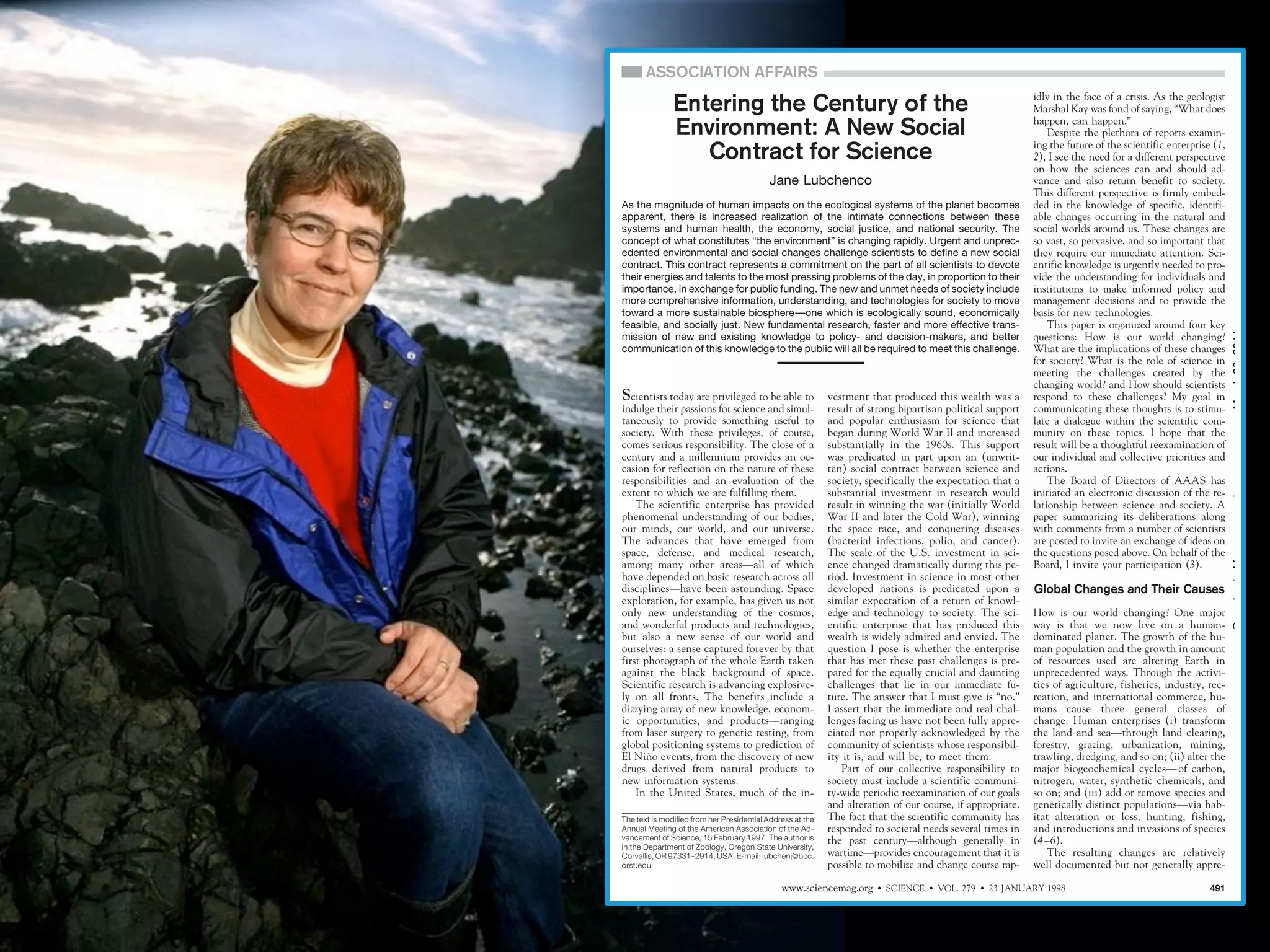 Entering the Century of the
Environment: A New Social
Contract for Science
Jane Lubchenco
As the magnitude of human impacts on the ecological systems of the planet becomes
apparent, there is increased realization of the intimate connections between these
systems and human health, the economy, social justice, and national security. The
concept of what constitutes “the environment” is changing rapidly. Urgent and unprecedented environmental and social changes challenge scientists to define a new social
contract. This contract represents a commitment on the part of all scientists to devote
their energies and talents to the most pressing problems of the day, in proportion to their
importance, in exchange for public funding. The new and unmet needs of society include
more comprehensive information, understanding, and technologies for society to move
toward a more sustainable biosphere—one which is ecologically sound, economically
feasible, and socially just. New fundamental research, faster and more effective transmission of new and existing knowledge to policy- and decision-makers, and better
communication of this knowledge to the public will all be required to meet this challenge.

Scientists today are privileged to be able to
indulge their passions for science and simultaneously to provide something useful to
society. With these privileges, of course,
comes serious responsibility. The close of a
century and a millennium provides an occasion for reflection on the nature of these
responsibilities and an evaluation of the
extent to which we are fulfilling them.
The scientific enterprise has provided
phenomenal understanding of our bodies,
our minds, our world, and our universe.
The advances that have emerged from
space, defense, and medical research,
among many other areas—all of which
have depended on basic research across all
disciplines—have been astounding. Space
exploration, for example, has given us not
only new understanding of the cosmos,
and wonderful products and technologies,
but also a new sense of our world and
ourselves: a sense captured forever by that
first photograph of the whole Earth taken
against the black background of space.
Scientific research is advancing explosively on all fronts. The benefits include a
dizzying array of new knowledge, economic opportunities, and products—ranging
from laser surgery to genetic testing, from
global positioning systems to prediction of
El Nino events, from the discovery of new
˜
drugs derived from natural products to
new information systems.
In the United States, much of the inThe text is modified from her Presidential Address at the
Annual Meeting of the American Association of the Advancement of Science, 15 February 1997. The author is
in the Department of Zoology, Oregon State University,
Corvallis, OR 97331–2914, USA. E-mail: lubchenj@bcc.
orst.edu

vestment that produced this wealth was a
result of strong bipartisan political support
and popular enthusiasm for science that
began during World War II and increased
substantially in the 1960s. This support
was predicated in part upon an (unwritten) social contract between science and
society, specifically the expectation that a
substantial investment in research would
result in winning the war (initially World
War II and later the Cold War), winning
the space race, and conquering diseases
(bacterial infections, polio, and cancer).
The scale of the U.S. investment in science changed dramatically during this period. Investment in science in most other
developed nations is predicated upon a
similar expectation of a return of knowledge and technology to society. The scientific enterprise that has produced this
wealth is widely admired and envied. The
question I pose is whether the enterprise
that has met these past challenges is prepared for the equally crucial and daunting
challenges that lie in our immediate future. The answer that I must give is “no.”
I assert that the immediate and real challenges facing us have not been fully appreciated nor properly acknowledged by the
community of scientists whose responsibility it is, and will be, to meet them.
Part of our collective responsibility to
society must include a scientific community-wide periodic reexamination of our goals
and alteration of our course, if appropriate.
The fact that the scientific community has
responded to societal needs several times in
the past century—although generally in
wartime—provides encouragement that it is
possible to mobilize and change course rap-

www.sciencemag.org

idly in the face of a crisis. As the geologist
Marshal Kay was fond of saying, “What does
happen, can happen.”
Despite the plethora of reports examining the future of the scientific enterprise (1,
2), I see the need for a different perspective
on how the sciences can and should advance and also return benefit to society.
This different perspective is firmly embedded in the knowledge of specific, identifiable changes occurring in the natural and
social worlds around us. These changes are
so vast, so pervasive, and so important that
they require our immediate attention. Scientific knowledge is urgently needed to provide the understanding for individuals and
institutions to make informed policy and
management decisions and to provide the
basis for new technologies.
This paper is organized around four key
questions: How is our world changing?
What are the implications of these changes
for society? What is the role of science in
meeting the challenges created by the
changing world? and How should scientists
respond to these challenges? My goal in
communicating these thoughts is to stimulate a dialogue within the scientific community on these topics. I hope that the
result will be a thoughtful reexamination of
our individual and collective priorities and
actions.
The Board of Directors of AAAS has
initiated an electronic discussion of the relationship between science and society. A
paper summarizing its deliberations along
with comments from a number of scientists
are posted to invite an exchange of ideas on
the questions posed above. On behalf of the
Board, I invite your participation (3).

Global Changes and Their Causes
How is our world changing? One major
way is that we now live on a humandominated planet. The growth of the human population and the growth in amount
of resources used are altering Earth in
unprecedented ways. Through the activities of agriculture, fisheries, industry, recreation, and international commerce, humans cause three general classes of
change. Human enterprises (i) transform
the land and sea—through land clearing,
forestry, grazing, urbanization, mining,
trawling, dredging, and so on; (ii) alter the
major biogeochemical cycles— of carbon,
nitrogen, water, synthetic chemicals, and
so on; and (iii) add or remove species and
genetically distinct populations—via habitat alteration or loss, hunting, fishing,
and introductions and invasions of species
(4–6).
The resulting changes are relatively
well documented but not generally appre-

⅐ SCIENCE ⅐ VOL. 279 ⅐ 23 JANUARY 1998

491

Downloaded from www.sciencemag.org on March 30, 2011

ASSOCIATION AFFAIRS

 