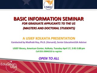 BASIC INFORMATION SEMINAR
         FOR GRADUATE APPLICANTS TO THE US
          (MASTERS AND DOCTORAL STUDENTS)


          A USIEF KOLKATA PRESENTATION
Conducted by Madhabi Roy, Ph.D. (Harvard), Senior EducationUSA Advisor

 USIEF library, American Center, Kolkata, Tuesday April 17, 3:45-5:00 pm
                       Call 033-39846310 to register


                          OPEN TO ALL
 