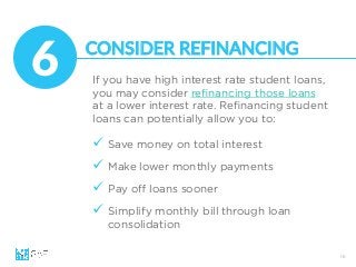 16
If you have high interest rate student loans,
you may consider reﬁnancing those loans
at a lower interest rate. Reﬁnancing student
loans can potentially allow you to:
6
 CONSIDER  REFINANCING
ü  Save money on total interest
ü  Make lower monthly payments
ü  Pay oﬀ loans sooner
ü  Simplify monthly bill through loan
consolidation
 