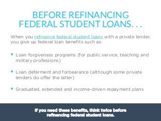 19
When you reﬁnance federal student loans with a private lender,
you give up federal loan beneﬁts such as:
§  Loan forgiveness programs (for public service, teaching and
military professions)
§  Loan deferment and forbearance (although some private
lenders do oﬀer the latter)
§  Graduated, extended and income-driven repayment plans
BEFORE  REFINANCING  
FEDERAL  STUDENT  LOANS.  .  .
If you need these beneﬁts, think twice before
reﬁnancing federal student loans.
 