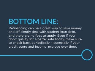 20
BOTTOM  LINE:
Reﬁnancing can be a great way to save money
and eﬃciently deal with student loan debt,
and there are no fees to apply. Even if you
don’t qualify for a better rate today, make sure
to check back periodically – especially if your
credit score and income improve over time.
 