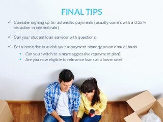 ü  Consider signing up for automatic payments (usually comes with a 0.25%
reduction in interest rate)
ü  Call your student loan servicer with questions
ü  Set a reminder to revisit your repayment strategy on an annual basis
FINAL  TIPS
§  Can  you  switch  to  a  more  aggressive  repayment  plan?
§  Are  you  now  eligible  to  reﬁnance  loans  at  a  lower  rate?
 