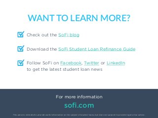 23
Check out the SoFi blog
WANT  TO  LEARN  MORE?
For more information
soﬁ.com
This piece is intended to provide useful information on the subject of student loans, but does not purport to provide legal or tax advice.
Download the SoFi Student Loan Reﬁnance Guide
Follow SoFi on Facebook, Twitter or LinkedIn
to get the latest student loan news
 