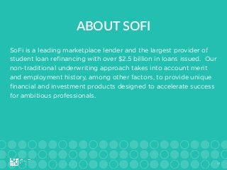 24
SoFi is a leading marketplace lender and the largest provider of
student loan reﬁnancing with over $2.5 billion in loans issued. Our
non-traditional underwriting approach takes into account merit
and employment history, among other factors, to provide unique
ﬁnancial and investment products designed to accelerate success
for ambitious professionals.
ABOUT  SOFI
 