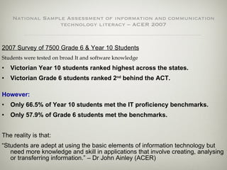 National Sample Assessment of information and communication technology literacy – ACER 2007 2007 Survey of 7500 Grade 6 & Year 10 Students Students were tested on broad It and software knowledge Victorian Year 10 students ranked highest across the states. Victorian Grade 6 students ranked 2 nd  behind the ACT. However:   Only 66.5% of Year 10 students met the IT proficiency benchmarks. Only 57.9% of Grade 6 students met the benchmarks. The reality is that: “ Students are adept at using the basic elements of information technology but need more knowledge and skill in applications that involve creating, analysing or transferring information.” – Dr John Ainley (ACER) 