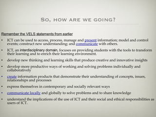 So, how are we going? Remember the VELS statements from earlier ICT can be used to access, process, manage and  present  information; model and control events; construct new understanding; and  communicate  with others.   ICT, an  interdisciplinary domain , focuses on providing students with the tools to transform their learning and to enrich their learning environment. develop new thinking and learning skills that produce creative and innovative insights  develop more productive ways of working and solving problems individually and collaboratively  create  information products that demonstrate their understanding of concepts, issues, relationships and processes  express themselves in contemporary and socially relevant ways  communicate locally  and globally to solve problems and to share knowledge understand the implications of the use of ICT and their social and ethical responsibilities as users of ICT. 