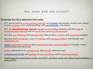 So, how are we going? Remember the VELS statements from earlier ICT can be used to  access ,  process ,  manage  and  present  information; model and control events;  construct  new understanding; and  communicate  with others.   ICT, an  interdisciplinary domain , focuses on providing students with the  tools  to  transform their learning  and to  enrich their learning environment . develop  new thinking  and  learning skills  that produce  creative  and  innovative  insights  develop more  productive  ways of  working  and  solving problems  individually and  collaboratively   create   information products  that  demonstrate their understanding  of concepts, issues, relationships and processes  express  themselves in  contemporary  and  socially  relevant ways  communicate locally  and  globally  to  solve problems  and to  share knowledge understand the implications of the use of ICT and their social and ethical responsibilities as users of ICT. 