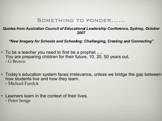 Something to ponder…… To be a teacher you need to first be a prophet .....  You are preparing children for their future, 10, 20, 50 years out.  -  G Brown Today’s education system faces irrelevance, unless we bridge the gap between how students live and how they learn.  -  Michael Furdyk Learners learn in the context of their lives.  -  Peter Senge Quotes from Australian Council of Educational Leadership Conference, Sydney, October 2007 “New Imagery for Schools and Schooling: Challenging, Creating and Connecting” 