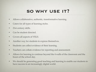 so why use it? Allows collaborative, authentic, transformative learning. Caters for all types of learning styles. 21st century skills. Can be student directed. Covers all aspects of VELS. Another way for students to express themselves. Students can collect evidence of their learning. Teachers can collate evidence for reporting and assesssment. Allows for learning to continue beyond the 4 walls of the classroom and the hours of the school day. We should be generating good teaching and learning to enable our students to have success in an increasingly digital world. 