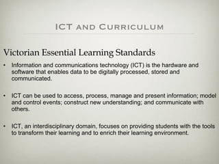 Victorian Essential Learning Standards Information and communications technology (ICT) is the hardware and software that enables data to be digitally processed, stored and communicated. ICT can be used to access, process, manage and present information; model and control events; construct new understanding; and communicate with others.  ICT, an interdisciplinary domain, focuses on providing students with the tools to transform their learning and to enrich their learning environment. ICT and Curriculum 