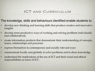 ICT and Curriculum The knowledge, skills and behaviours identified enable students to:  develop new thinking and learning skills that produce creative and innovative insights  develop more productive ways of working and solving problems individually and collaboratively  create information products that demonstrate their understanding of concepts, issues, relationships and processes  express themselves in contemporary and socially relevant ways  communicate locally and globally to solve problems and to share knowledge understand the implications of the use of ICT and their social and ethical responsibilities as users of ICT. 