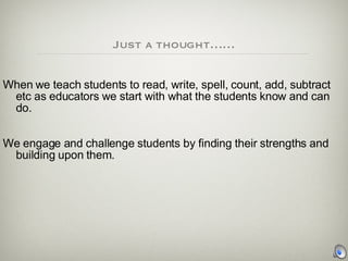 Just a thought…… When we teach students to read, write, spell, count, add, subtract  etc as educators we start with what the students know and can do. We engage and challenge students by finding their strengths and building upon them. 