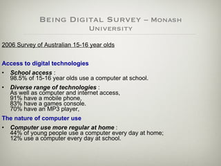 Being Digital Survey  – Monash University 2006 Survey of Australian 15-16 year olds Access to digital technologies   School access  :  98.5% of 15-16 year olds use a computer at school. Diverse range of technologies  :  As well as computer and internet access,  91% have a mobile phone,  83% have a games console.  70% have an MP3 player,  The nature of computer use   Computer use more regular at home  :  44% of young people use a computer every day at home;  12% use a computer every day at school. 